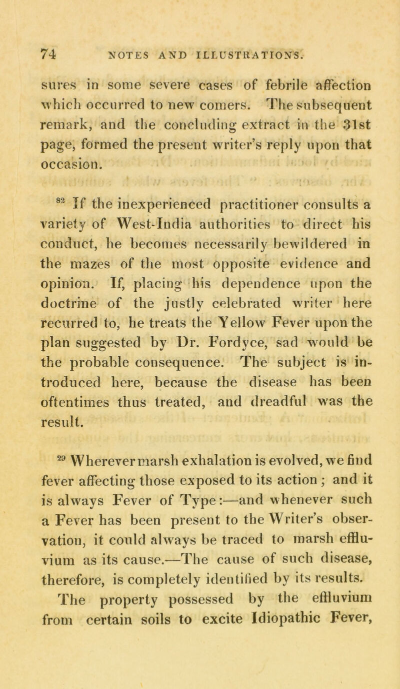 sures in some severe cases of febrile affection which occurred to new comers. The subsequent remark, and the concluding extract in the 31st page, formed the present writer’s reply upon that occasion. 8°' If the inexperienced practitioner consults a variety of West-India authorities to direct his conduct, he becomes necessarily bewildered in the mazes of the most opposite evidence and opinion. If, placing his dependence upon the doctrine of the justly celebrated writer here recurred to, he treats the Yellow Fever upon the plan suggested by Dr. Fordyce, sad would be the probable consequence. The subject is in- troduced here, because the disease has been oftentimes thus treated, and dreadful was the result. 29 Wherevermarsh exhalation is evolved, we find fever affecting those exposed to its action ; and it is always Fever of Type:—and whenever such a Fever has been present to the Writer’s obser- vation, it could .always be traced to marsh efflu- vium as its cause.—The cause of such disease, therefore, is completely identified by its results. The property possessed by the effluvium from certain soils to excite Idiopathic Fever,