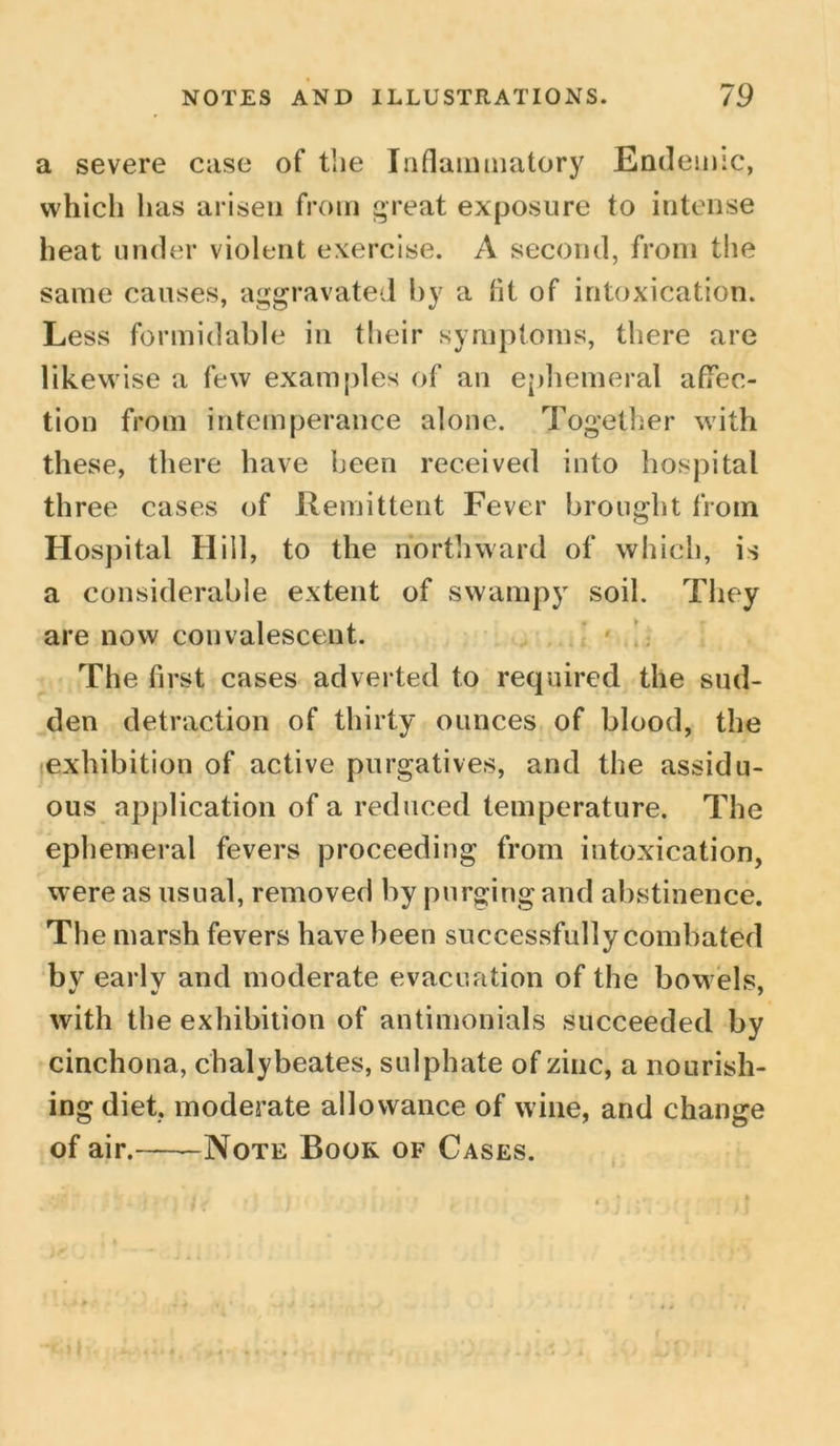 a severe case of the Inflammatory Endemic, which has arisen from great exposure to intense heat under violent exercise. A second, from the same causes, aggravated by a fit of intoxication. Less formidable in their symptoms, there are likewise a few examples of an ephemeral affec- tion from intemperance alone. Together with these, there have been received into hospital three cases of Remittent Fever brought from Hospital Hill, to the northward of which, is a considerable extent of swampy soil. They are now convalescent. The first cases adverted to required the sud- den detraction of thirty ounces of blood, the exhibition of active purgatives, and the assidu- ous application of a reduced temperature. The ephemeral fevers proceeding from intoxication, were as usual, removed by purging and abstinence. The marsh fevers have been successfully combated by early and moderate evacuation of the bowels, with the exhibition of antimonials succeeded by cinchona, chalybeates, sulphate of zinc, a nourish- ing diet, moderate allowance of wine, and change of air. Note Boor of Cases.