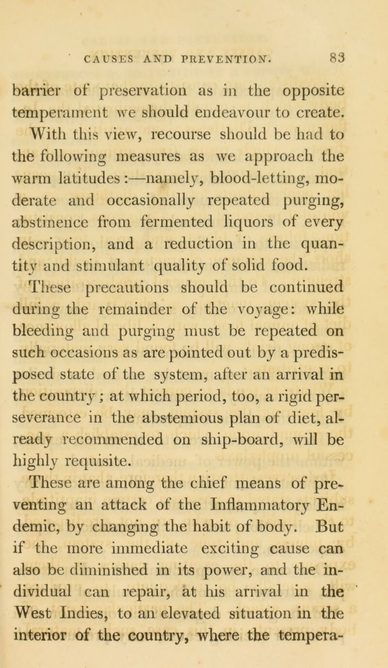 barrier of preservation as in the opposite temperament we should endeavour to create. With this view, recourse should be had to the following measures as we approach the warm latitudes :—namely, blood-letting, mo- derate and occasionally repeated purging, abstinence from fermented liquors of every description, and a reduction in the quan- tity and stimulant quality of solid food. These precautions should be continued during the remainder of the voyage: while bleeding and purging must be repeated on such occasions as are pointed out by a predis- posed state of the system, after an arrival in the country; at which period, too, a rigid per- severance in the abstemious plan of diet, al- ready recommended on ship-board, will be highly requisite. These are among the chief means of pre- venting an attack of the Inflammatory En- demic, by changing the habit of body. But if the more immediate exciting cause can also be diminished in its power, and the in- dividual can repair, at his arrival in the West Indies, to an elevated situation in the interior of the country, where the tempera-