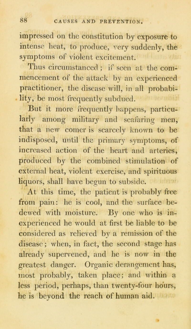 impressed on the constitution by exposure to intense heat, to produce, very suddenly, the symptoms of violent excitement. Thus circumstanced ; if seen at the com- mencement of the attack by an experienced practitioner, the disease will, in all probabi- lity, be most frequently subdued. But it more frequently happens, particu- larly among military and seafaring men, that a new comer is scarcely known to be indisposed, until the primary symptoms, of increased action of the heart and arteries, produced by the combined stimulation of external heat, violent exercise, and spirituous liquors, shall have begun to subside. At this time, the patient is probably free from pain: he is cool, and the surface be- dewed with moisture. By one who is in- experienced he would at first be liable to be considered as relieved by a remission of the disease; when, in fact, the second stage has already supervened, and he is now in the greatest danger. Organic derangement has, most probably, taken place; and within a less period, perhaps, than twenty-four hours, he is beyond the reach of human aid.