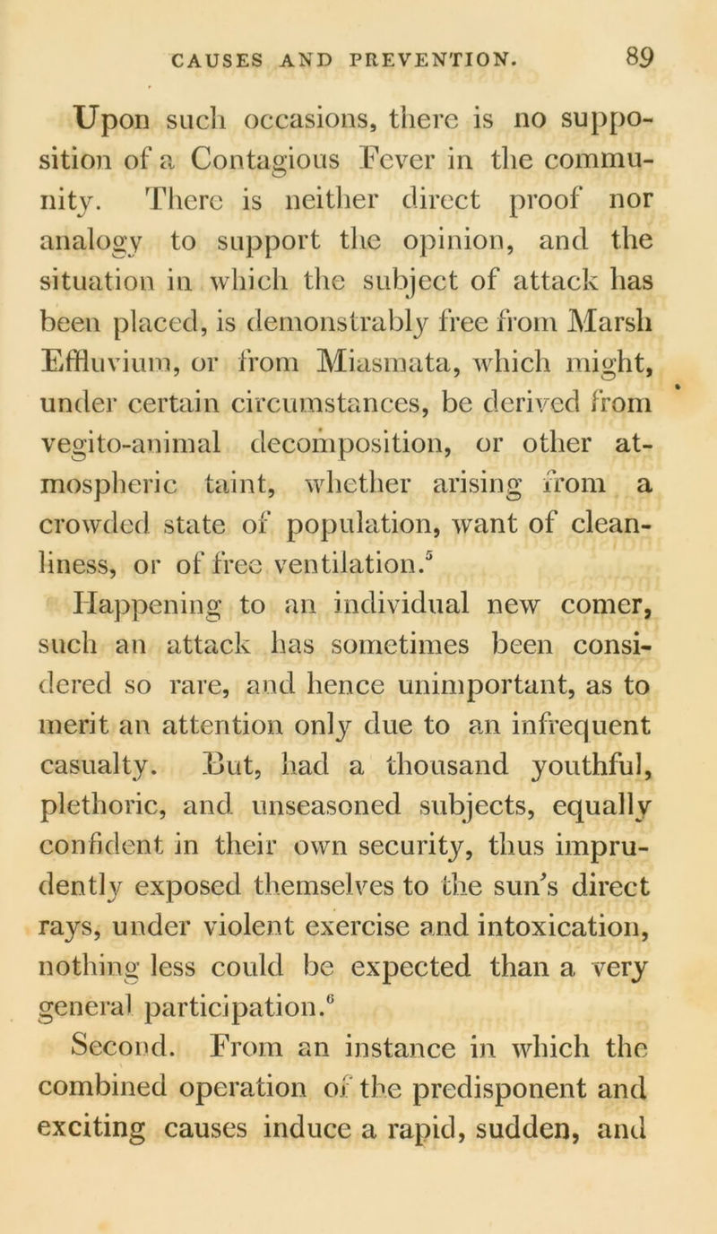 Upon such occasions, there is no suppo- sition of a Contagious Fever in the commu- nity. There is neither direct proof nor analogy to support the opinion, and the situation in which the subject of attack has been placed, is demonstrably free from Marsh Effluvium, or from Miasmata, which might, under certain circumstances, be derived from vegito-animal decomposition, or other at- mospheric taint, whether arising from a crowded state of population, want of clean- liness, or of free ventilation.5 Happening to an individual new comer, such an attack has sometimes been consi- dered so rare, and hence unimportant, as to merit an attention only due to an infrequent casualty. Eut, had a thousand youthful, plethoric, and unseasoned subjects, equally confident in their own security, thus impru- dently exposed themselves to the sun's direct rays, under violent exercise and intoxication, nothing less could be expected than a very general participation.6 Second. From an instance in which the combined operation oi the predisponent and exciting causes induce a rapid, sudden, and