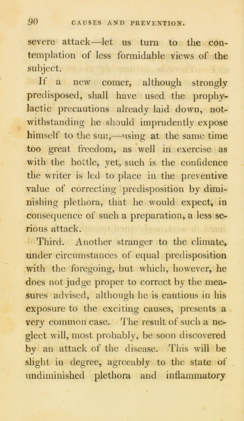 severe attack—let us turn to the con- templation of less formidable views of the subject. If a new comer, although strongly predisposed, shall have used the prophy- lactic precautions already laid down, not- withstanding he should imprudently expose himself to the sun,—using at the same time too great freedom, as well in exercise as with the bottle, yet, such is the confidence the writer is led to place in the preventive value of correcting predisposition by dimi- nishing plethora, that he would expect, in consequence of such a preparation, a less se- rious attack. Third. Another stranger to the climate, under circumstances of equal predisposition with the foregoing, but which, however, he does not judge proper to correct by the mea- sures advised, although he is cautious in his exposure to the exciting causes, presents a very common case. The result of such a ne- glect will, most probably, be soon discovered by an attack of the disease. This will be slight in degree, agreeably to the state of undiminished plethora and inflammatory