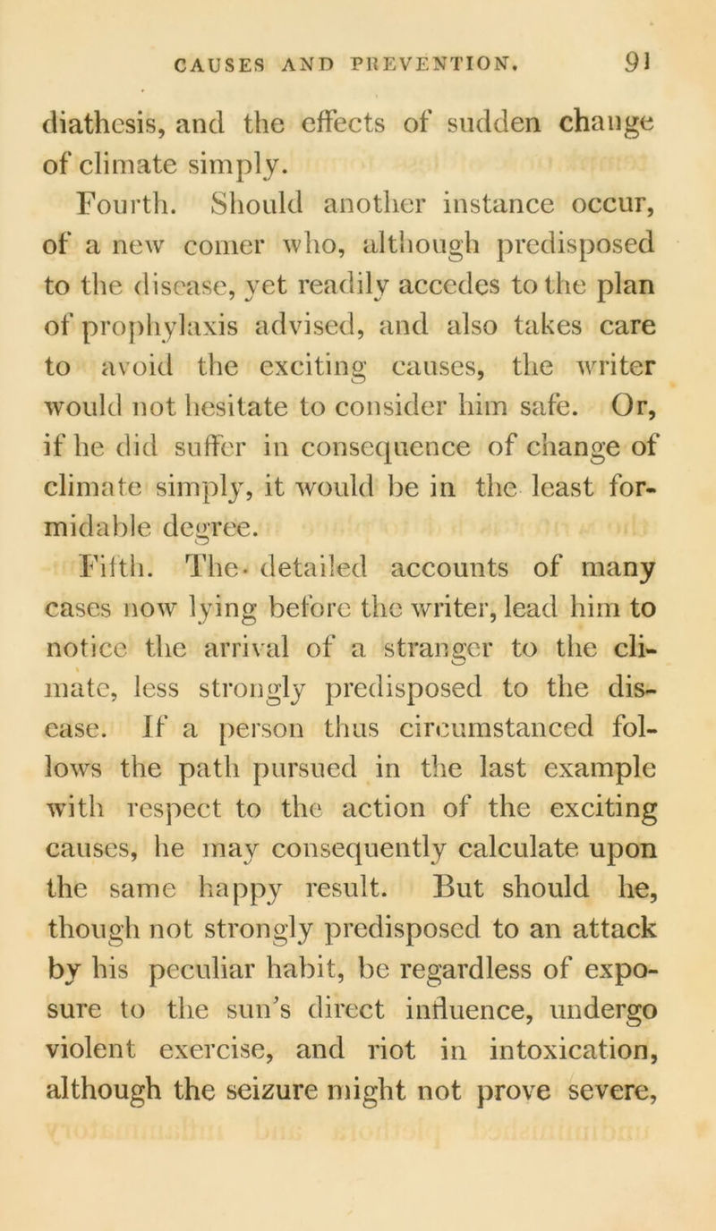 diathesis, and the effects of sudden change of climate simply. Fourth. Should another instance occur, of a new comer who, although predisposed to the disease, yet readily accedes to the plan of prophylaxis advised, and also takes care to avoid the exciting causes, the writer would not hesitate to consider him safe. Or, if he did suffer in consequence of change of climate simply, it would be in the least for- midable degree. Fifth. The- detailed accounts of many cases now lying before the writer, lead him to notice the arrival of a stranger to the cli- % mate, less strongly predisposed to the dis- ease. If a person thus circumstanced fol- lows the path pursued in the last example with respect to the action of the exciting causes, he may consequently calculate upon the same happy result. But should he, though not strongly predisposed to an attack by his peculiar habit, be regardless of expo- sure to the sun's direct influence, undergo violent exercise, and riot in intoxication, although the seizure might not prove severe,