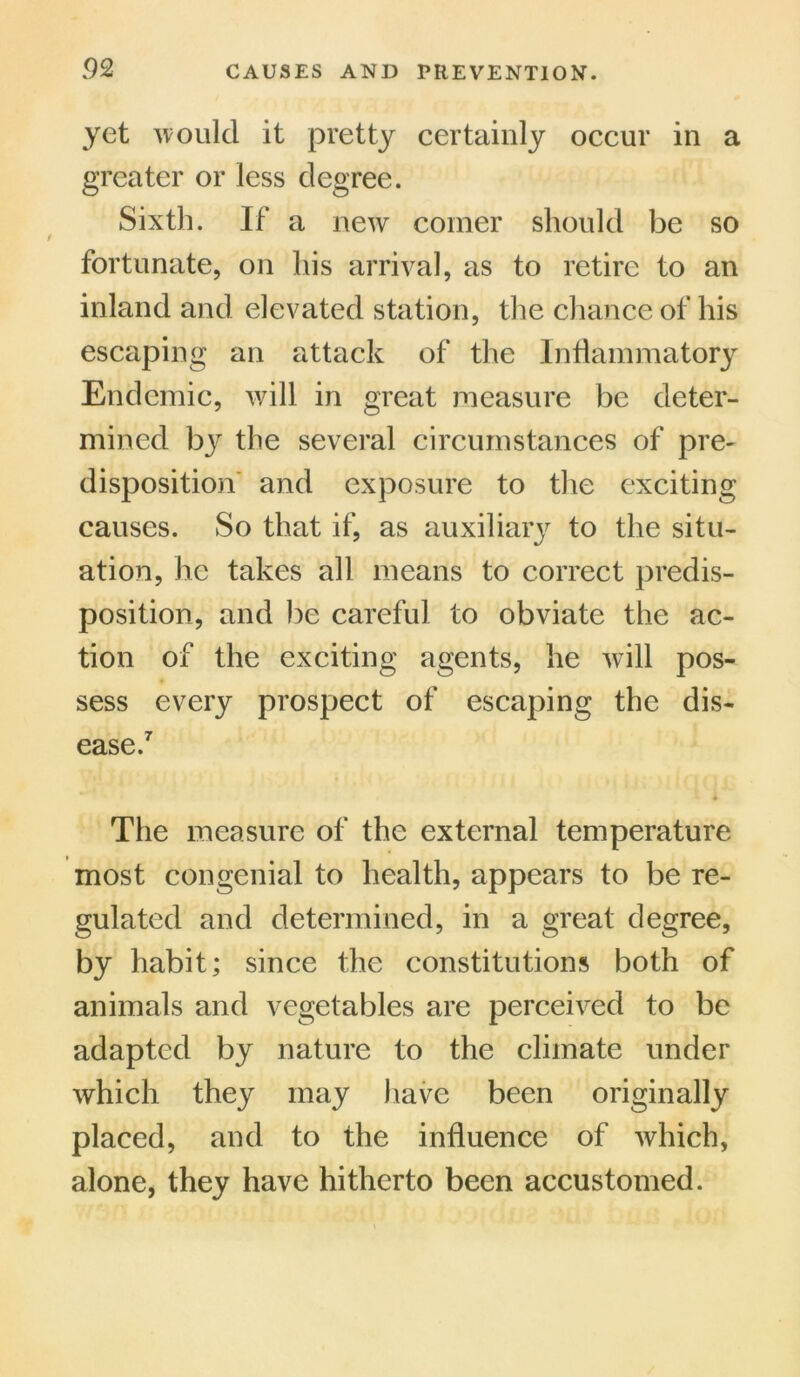 yet would it pretty certainly occur in a greater or less degree. Sixth. If a new coiner should be so fortunate, on his arrival, as to retire to an inland and elevated station, the chance of his escaping an attack of the Inflammatory Endemic, will in great measure be deter- mined by the several circumstances of pre- disposition and exposure to the exciting causes. So that if, as auxiliary to the situ- ation, he takes all means to correct predis- position, and be careful to obviate the ac- tion of the exciting agents, he will pos- sess every prospect of escaping the dis- ease.7 The measure of the external temperature most congenial to health, appears to be re- gulated and determined, in a great degree, by habit; since the constitutions both of animals and vegetables are perceived to be adapted by nature to the climate under which they may have been originally placed, and to the influence of which, alone, they have hitherto been accustomed.