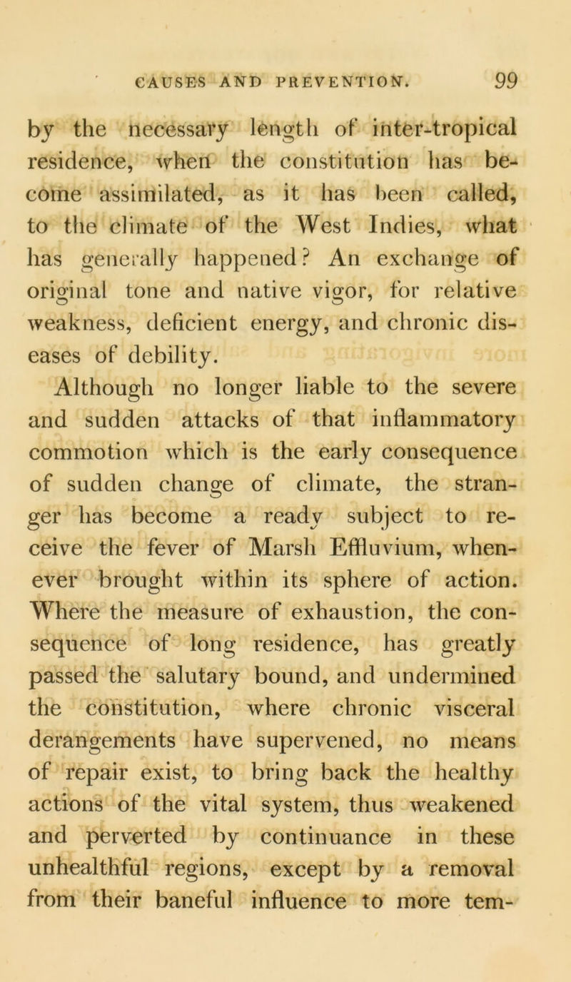 by the necessary length of inter-tropical residence, when the constitution has be- come assimilated, as it has been called, to the climate of the West Indies, what has generally happened ? An exchange of original tone and native vigor, for relative weakness, deficient energy, and chronic dis- eases of debility. Although no longer liable to the severe and sudden attacks of that inflammatory commotion which is the early consequence of sudden change of climate, the stran- ger has become a ready subject to re- ceive the fever of Marsh Effluvium, when- ever brought within its sphere of action. Where the measure of exhaustion, the con- sequence of long residence, has greatly passed the salutary bound, and undermined the constitution, where chronic visceral derangements have supervened, no means of repair exist, to bring back the healthy actions of the vital system, thus weakened and perverted by continuance in these unhealthful regions, except by a removal from their baneful influence to more tern-