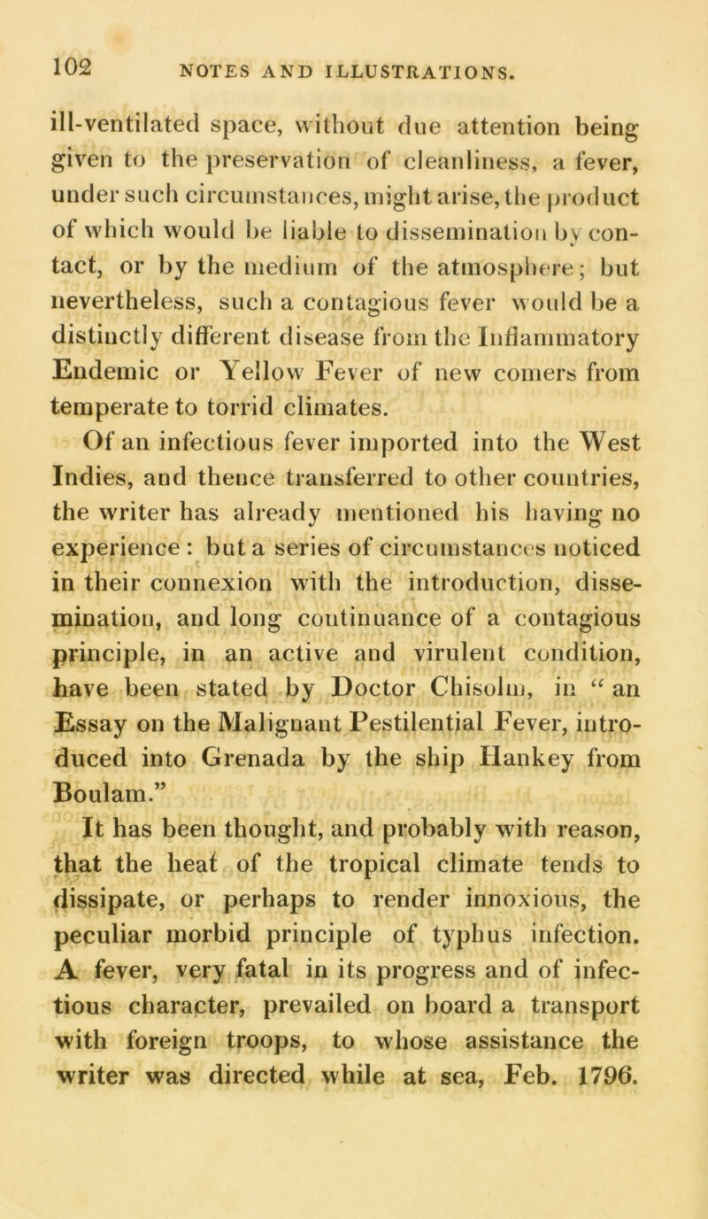 ill-ventilated space, without due attention being given to the preservation of cleanliness, a fever, under such circumstances, might arise, the product of which would be liable to dissemination by con- tact, or by the medium of the atmosphere; but nevertheless, such a contagious fever would be a distinctly different disease from the Inflammatory Endemic or Yellow Fever of new comers from temperate to torrid climates. Of an infectious fever imported into the West Indies, and thence transferred to other countries, the writer has already mentioned his having no experience : but a series of circumstances noticed in their connexion with the introduction, disse- mination, and long continuance of a contagious principle, in an active and virulent condition, have been stated by Doctor Chisolm, in “ an Essay on the Malignant Pestilential Fever, intro- duced into Grenada by the ship Hankey from Boulam.” It has been thought, and probably with reason, that the heat of the tropical climate tends to dissipate, or perhaps to render innoxious, the peculiar morbid principle of typhus infection. A fever, very fatal in its progress and of infec- tious character, prevailed on board a transport with foreign troops, to whose assistance the writer was directed while at sea, Feb. 1796.