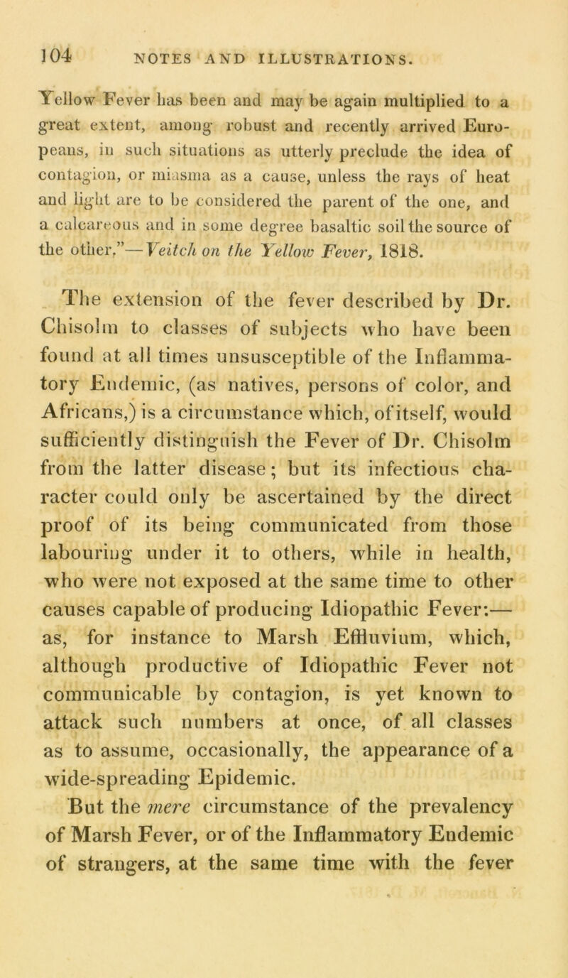 Yellow Fever lias been and may be again multiplied to a great extent, among robust and recently arrived Euro- peans, in such situations as utterly preclude the idea of contagion, or miasma as a cause, unless the rays of heat and light are to be considered the parent of the one, and a calcareous and in some degree basaltic soil the source of the other.”—Veitchon the bellow Fever, 1818. The extension of the fever described by Dr. Chisolm to classes of subjects who have been found at all times unsusceptible of the Inflamma- tory Endemic, (as natives, persons of color, and Africans,) is a circumstance which, of itself, would sufficiently distinguish the Fever of Dr. Chisolm from the latter disease; but its infectious cha- racter could only be ascertained by the direct proof of its being communicated from those labouring under it to others, while in health, who were not exposed at the same time to other causes capable of producing Idiopathic Fever:— as, for instance to Marsh Effluvium, which, although productive of Idiopathic Fever not communicable by contagion, is yet known to attack such numbers at once, of all classes as to assume, occasionally, the appearance of a wide-spreading Epidemic. But the mere circumstance of the prevalency of Marsh Fever, or of the Inflammatory Endemic of strangers, at the same time with the fever
