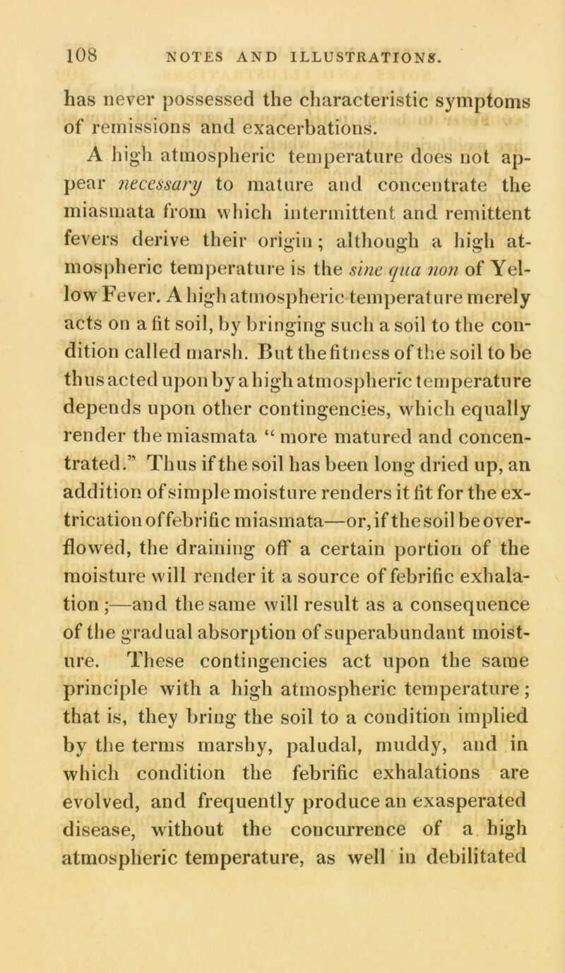 lias never possessed the characteristic symptoms of remissions and exacerbations. A high atmospheric temperature does not ap- pear necessary to mature and concentrate the miasmata from which intermittent and remittent fevers derive their origin; although a high at- mospheric temperature is the sine qua non of Yel- low Fever. A high atmospheric temperature merely acts on a fit soil, by bringing such a soil to the con- dition called marsh. But the fitness of the soil to be thus acted upon by a high atmospheric temperature depends upon other contingencies, which equally render the miasmata “ more matured and concen- trated.” Thus if the soil has been long dried up, an addition of simple moisture renders it fit for the ex- trication offebrific miasmata—or, if the soil be over- flowed, the draining off a certain portion of the moisture will render it a source of febrific exhala- tion ;—and the same will result as a consequence of the gradual absorption of superabundant moist- ure. These contingencies act upon the same principle with a high atmospheric temperature; that is, they bring the soil to a condition implied by the terms marshy, paludal, muddy, and in which condition the febrific exhalations are evolved, and frequently produce an exasperated disease, without the concurrence of a high atmospheric temperature, as well in debilitated