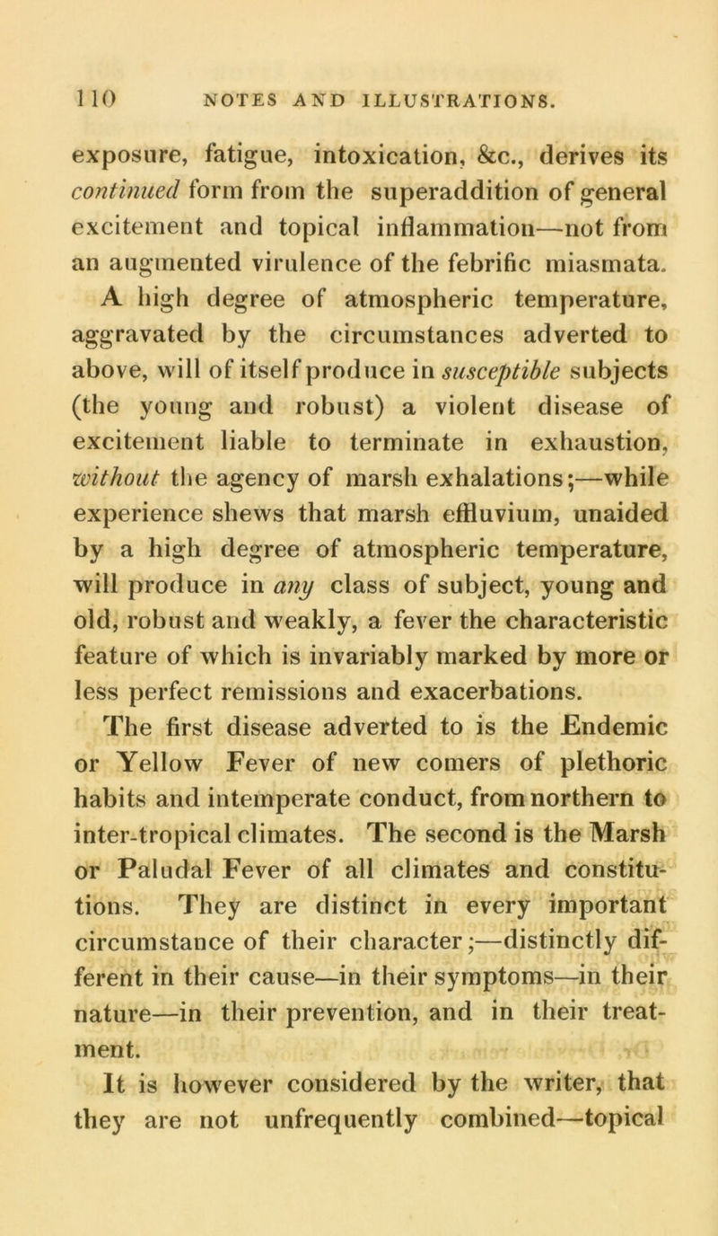 exposure, fatigue, intoxication, &c., derives its continued form from the superaddition of general excitement and topical inflammation—not from an augmented virulence of the febrific miasmata. A high degree of atmospheric temperature, aggravated by the circumstances adverted to above, will of itself produce in susceptible subjects (the young and robust) a violent disease of excitement liable to terminate in exhaustion, without the agency of marsh exhalations;—while experience shews that marsh effluvium, unaided by a high degree of atmospheric temperature, will produce in any class of subject, young and old, robust and weakly, a fever the characteristic feature of which is invariably marked by more or less perfect remissions and exacerbations. The first disease adverted to is the Endemic or Yellow Fever of new comers of plethoric habits and intemperate conduct, from northern to inter-tropical climates. The second is the Marsh or Paludal Fever of all climates and constitu- tions. They are distinct in every important circumstance of their character;—distinctly dif- ferent in their cause—in their symptoms—in their nature—in their prevention, and in their treat- ment. It is however considered by the writer, that they are not unfrequently combined—topical