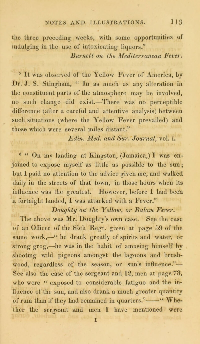 the three preceding- weeks, with some opportunities of indulging in the use of intoxicating liquors.” Burnett on the Mediterranean Fever. 5 It was observed of the Yellow Fever of America, by Dr. J. S. Stingham, “ In as much as any alteration in the constituent parts of the atmosphere may be involved, no such change did exist.—There was no perceptible difference (after a careful and attentive analysis) between such situations (where the Yellow Fever prevailed) and those which were several miles distant.” Edin. Med. and Sur. Journal, vol. i. 6 “ On my landing at Kingston, (Jamaica,) I was en- joined to expose myself as little as possible to the sun; but 1 paid no attention to the advice given me, and walked daily in the streets of that town, in those hours when its influence was the greatest. However, before I had been a fortnight landed, I was attacked with a Fever.” Doughty on the Yellow, or Bulam Fever. The above was Mr. Doughty’s own case. See the case of an Officer of the 85th Regt. given at page 59 of the same work,—“ he drank greatly of spirits and water, or strong* grog,—he was in the habit of amusing himself by shooting wild pigeons amongst the lagoons and brush- wood, regardless o£ the season, or sun’s influence.”— See also the case of the sergeant and 12, men at page 73, who were “ exposed to considerable fatigue and the in- fluence of the sun, and also drank a much greater quantity of rum than if they had remained in quarters.” “ Whe- ther the sergeant and men I have mentioned were I