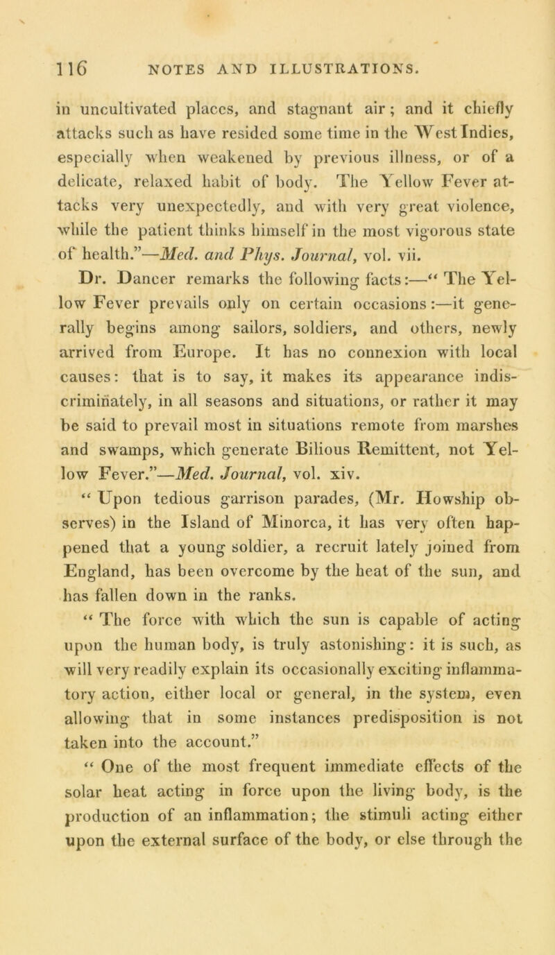 in uncultivated places, and stagnant air; and it chiefly attacks such as have resided some time in the West Indies, especially when weakened by previous illness, or of a delicate, relaxed habit of body. The Yellow Fever at- tacks very unexpectedly, and with very great violence, while the patient thinks himself in the most vigorous state of health.”—Med. and Phys. Journal, vol. vii. Dr. Dancer remarks the following facts:—“ The Yel- low Fever prevails only on certain occasions:—it gene- rally begins among sailors, soldiers, and others, newly arrived from Europe. It has no connexion with local causes: that is to say, it makes its appearance indis- criminately, in all seasons and situations, or rather it may be said to prevail most in situations remote from marshes and swamps, which generate Bilious Remittent, not Yel- low Fever.”—Med. Journal, vol. xiv. “ Upon tedious garrison parades, (Mr. Howship ob- serves) in the Island of Minorca, it has very often hap- pened that a young soldier, a recruit lately joined from England, has been overcome by the heat of the sun, and has fallen down in the ranks. “ The force with 'which the sun is capable of acting upon the human body, is truly astonishing: it is such, as will very readily explain its occasionally exciting inflamma- tory action, either local or general, in the system, even allowing that in some instances predisposition is not taken into the account.” “ One of the most frequent immediate effects of the solar heat acting in force upon the living body, is the production of an inflammation; the stimuli acting either upon the external surface of the body, or else through the