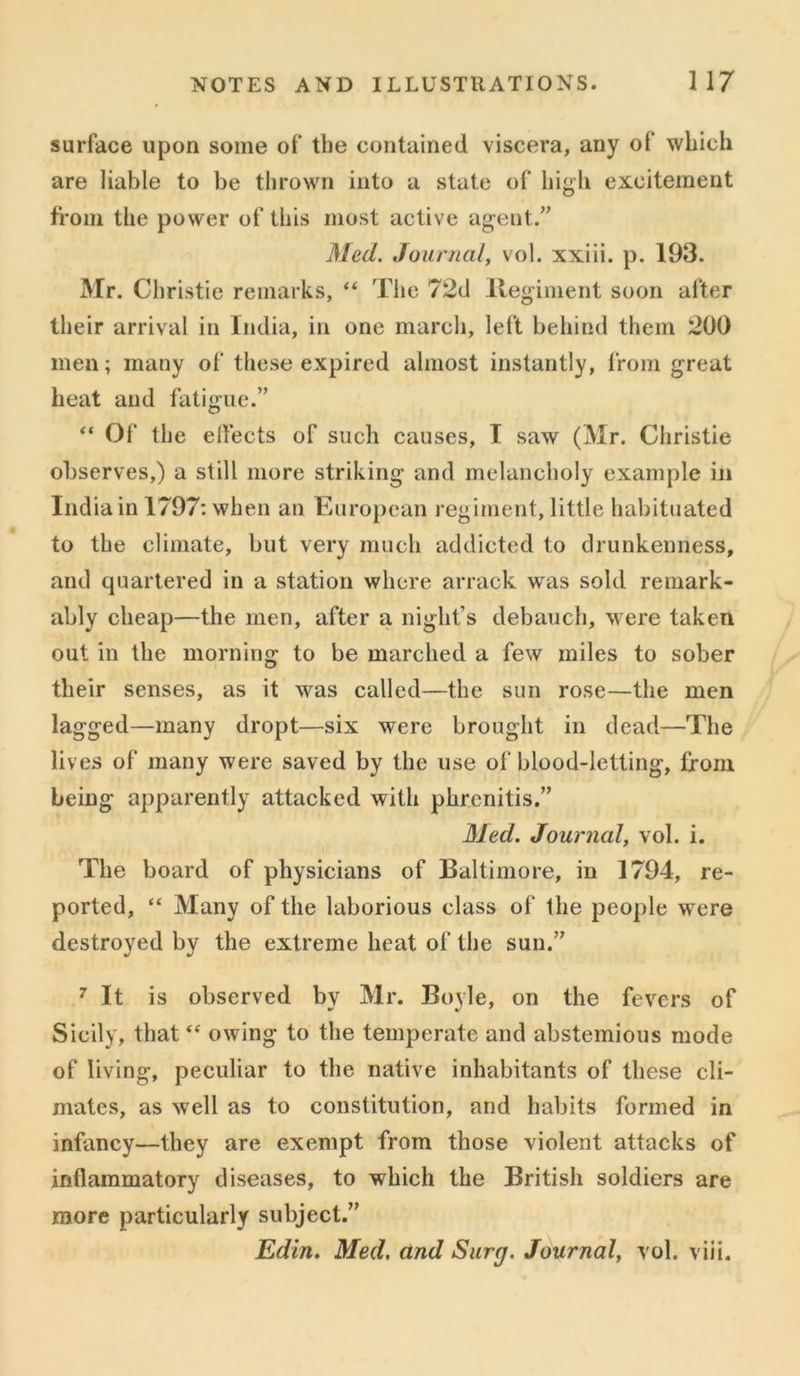 surface upon some of the contained viscera, any of which are liable to be thrown into a state of high excitement from the power of this most active agent.” Med. Journal, vol. xxiii. p. 193. Mr. Christie remarks, “ The 72d Regiment soon after their arrival in India, in one march, left behind them 200 men; many of these expired almost instantly, from great heat and fatigue.” “ Of the effects of such causes, I saw (Mr. Christie observes,) a still more striking and melancholy example in India in 1797: when an European regiment, little habituated to the climate, but very much addicted to drunkenness, and quartered in a station where arrack was sold remark- ably cheap—the men, after a night’s debauch, were taken out in the morning to be marched a few miles to sober their senses, as it was called—the sun rose—the men lagged—many dropt—six were brought in dead—The lives of many were saved by the use of blood-letting, from being apparently attacked with phrcnitis.” Med. Journal, vol. i. The board of physicians of Baltimore, in 1794, re- ported, “ Many of the laborious class of the people were destroyed by the extreme heat of the sun.” 7 It is observed bv Mr. Bovle, on the fevers of Sicily, that “ owing to the temperate and abstemious mode of living, peculiar to the native inhabitants of these cli- mates, as well as to constitution, and habits formed in infancy—they are exempt from those violent attacks of inflammatory diseases, to which the British soldiers are more particularly subject.” Edin. Med, and Surg. Journal, vol. viii.