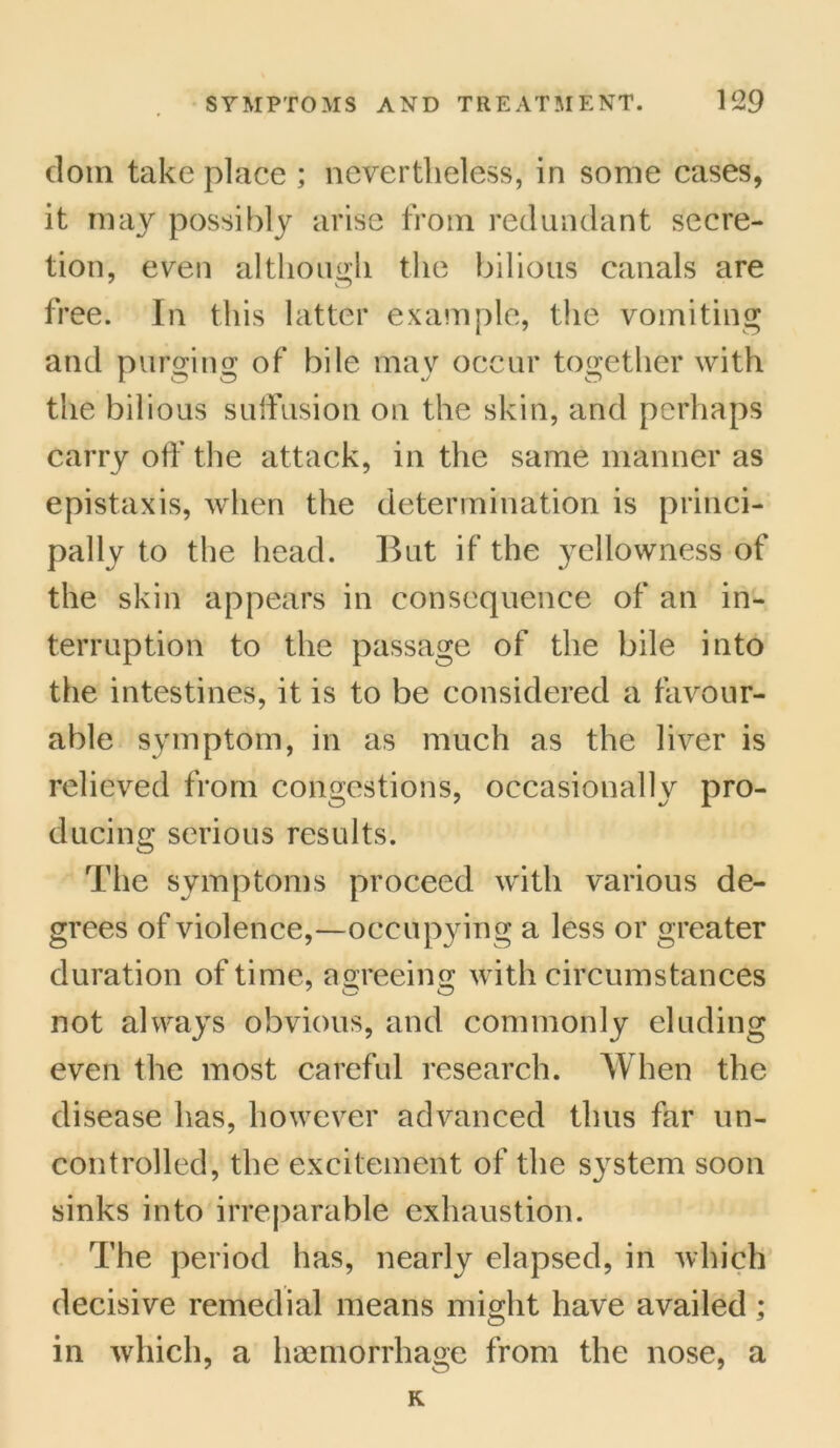 dom take place ; nevertheless, in some cases, it may possibly arise from redundant secre- tion, even although the bilious canals are free. In this latter example, the vomiting and purging of bile may occur together with the bilious suffusion on the skin, and perhaps carry off the attack, in the same manner as epistaxis, when the determination is princi- pally to the head. But if the yellowness of the skin appears in consequence of an in- terruption to the passage of the bile into the intestines, it is to be considered a favour- able symptom, in as much as the liver is relieved from congestions, occasionally pro- ducing serious results. The symptoms proceed with various de- grees of violence,—occupying a less or greater duration of time, asreeins; with circumstances not always obvious, and commonly eluding even the most careful research. When the disease has, however advanced thus far un- controlled, the excitement of the system soon sinks into irreparable exhaustion. The period has, nearly elapsed, in which decisive remedial means might have availed ; in which, a haemorrhage from the nose, a K