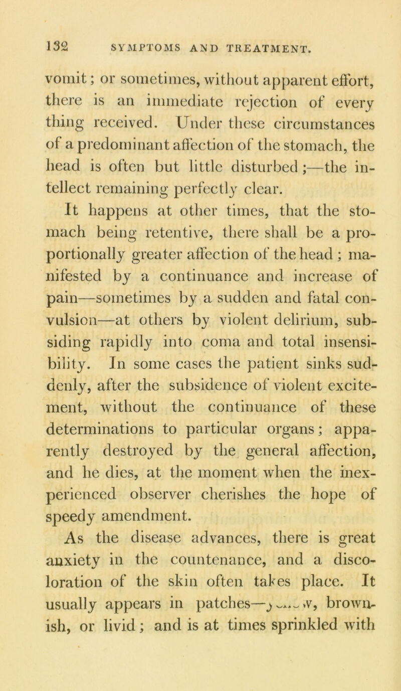vomit; or sometimes, without apparent effort, there is an immediate rejection of every thing received. Under these circumstances of a predominant affection of the stomach, the head is often but little disturbed ;—the in- tellect remaining perfectly clear. It happens at other times, that the sto- mach being retentive, there shall be a pro- portionally greater affection of the head ; ma- nifested by a continuance and increase of pain—sometimes by a sudden and fatal con- vulsion—at others by violent delirium, sub- siding rapidly into coma and total insensi- bility. In some cases the patient sinks sud- denly, after the subsidence of violent excite- ment, without the continuance of these determinations to particular organs; appa- rently destroyed by the general affection, and he dies, at the moment when the inex- perienced observer cherishes the hope of speedy amendment. As the disease advances, there is great anxiety in the countenance, and a disco- loration of the skin often takes place. It usually appears in patches—~>v, brown- ish, or livid; and is at times sprinkled with
