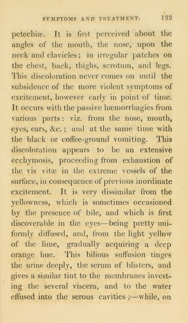 petechiae. It is first, perceived about the angles of the mouth, the nose, upon the neck and clavicles; in irregular patches on the chest, back, thighs, scrotum, and legs. This discoloration never comes on until the subsidence of the more violent symptoms of excitement, however early in point of time. It occurs with the passive haemorrhagies from various parts: viz. from the nose, mouth, eyes, ears, &c.; and at the same time with the black or coffee-ground vomiting. This discoloration appears to be an extensive ecchymosis, proceeding from exhaustion of the vis vitae in the extreme vessels of the surface, in consequence of previous inordinate excitement. It is very dissimilar from the yellowness, which is sometimes occasioned by the presence of bile, and which is first discoverable in the eyes—being pretty uni- formly diffused, and, from the light yellow of the lime, gradually acquiring a deep orange hue. This bilious suffusion tinges the urine deeply, the serum of blisters, and gives a similar tint to the membranes invest- ing the several viscera, and to the water effused into the serous cavities ;—while, on