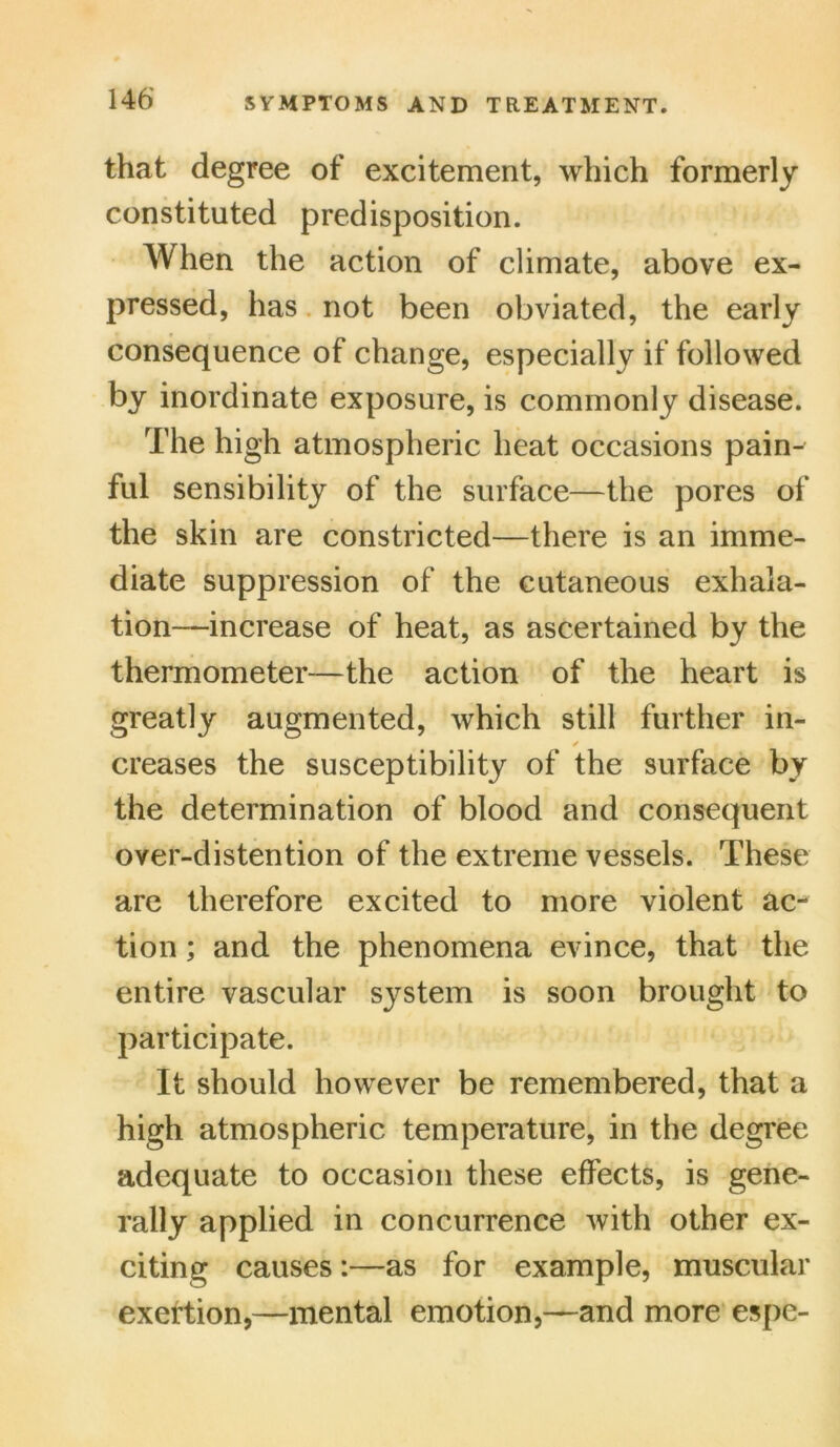 that degree of excitement, which formerly constituted predisposition. When the action of climate, above ex- pressed, has not been obviated, the early consequence of change, especially if followed by inordinate exposure, is commonly disease. The high atmospheric heat occasions pain- ful sensibility of the surface—the pores of the skin are constricted—there is an imme- diate suppression of the cutaneous exhala- tion—increase of heat, as ascertained by the thermometer—the action of the heart is greatly augmented, which still further in- ✓ creases the susceptibility of the surface by the determination of blood and consequent oyer-distention of the extreme vessels. These are therefore excited to more violent ac- tion ; and the phenomena evince, that the entire vascular system is soon brought to participate. It should however be remembered, that a high atmospheric temperature, in the degree adequate to occasion these effects, is gene- rally applied in concurrence with other ex- citing causes:—as for example, muscular exertion,—mental emotion,—and more espe-