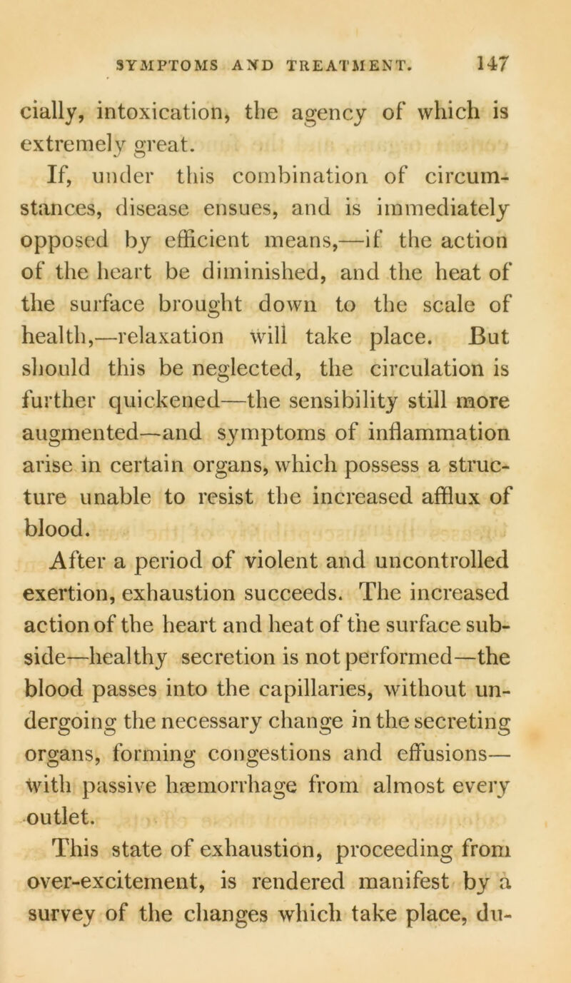 cially, intoxication, the agency of which is extremely great. If, under this combination of circum- stances, disease ensues, and is immediately opposed by efficient means,—if the action of the heart be diminished, and the heat of the surface brought down to the scale of health,—relaxation will take place. But should this be neglected, the circulation is further quickened—the sensibility still more augmented—and symptoms of inflammation arise in certain organs, which possess a struc- ture unable to resist the increased afflux of blood. After a period of violent and uncontrolled exertion, exhaustion succeeds. The increased action of the heart and heat of the surface sub- side—healthy secretion is not performed—the blood passes into the capillaries, without un- dergoing the necessary change in the secreting organs, forming congestions and effusions— with passive haemorrhage from almost every outlet. This state of exhaustion, proceeding from over-excitement, is rendered manifest by a survey of the changes which take place, du-