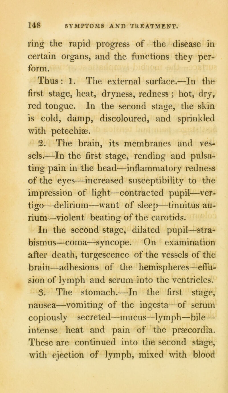 ring the rapid progress of the disease in certain organs, and the functions they per- form. Thus: 1. The external surface.—In the first stage, heat, dryness, redness ; hot, dry, red tongue. In the second stage, the skin is cold, damp, discoloured, and sprinkled with petechias. 2. The brain, its membranes and ves- sels.—In the first stage, rending and pulsa- ting pain in the head—inflammatory redness of the eyes—increased susceptibility to the impression of light—contracted pupil—ver- tigo—delirium—want of sleep—tinnitus au- rium—violent beating of the carotids. In the second stage, dilated pupil—stra- bismus—coma—syncope. On examination after death, turgescence of the vessels of the brain—adhesions of the hemispheres—effu- sion of lymph and serum into the ventricles. 5. The stomach.—In the first stage, nausea—vomiting of the ingesta—of serum copiously secreted—mucus—lymph—bile— intense heat and pain of the praecordia. These are continued into the second stage, with ejection of lymph, mixed with blood