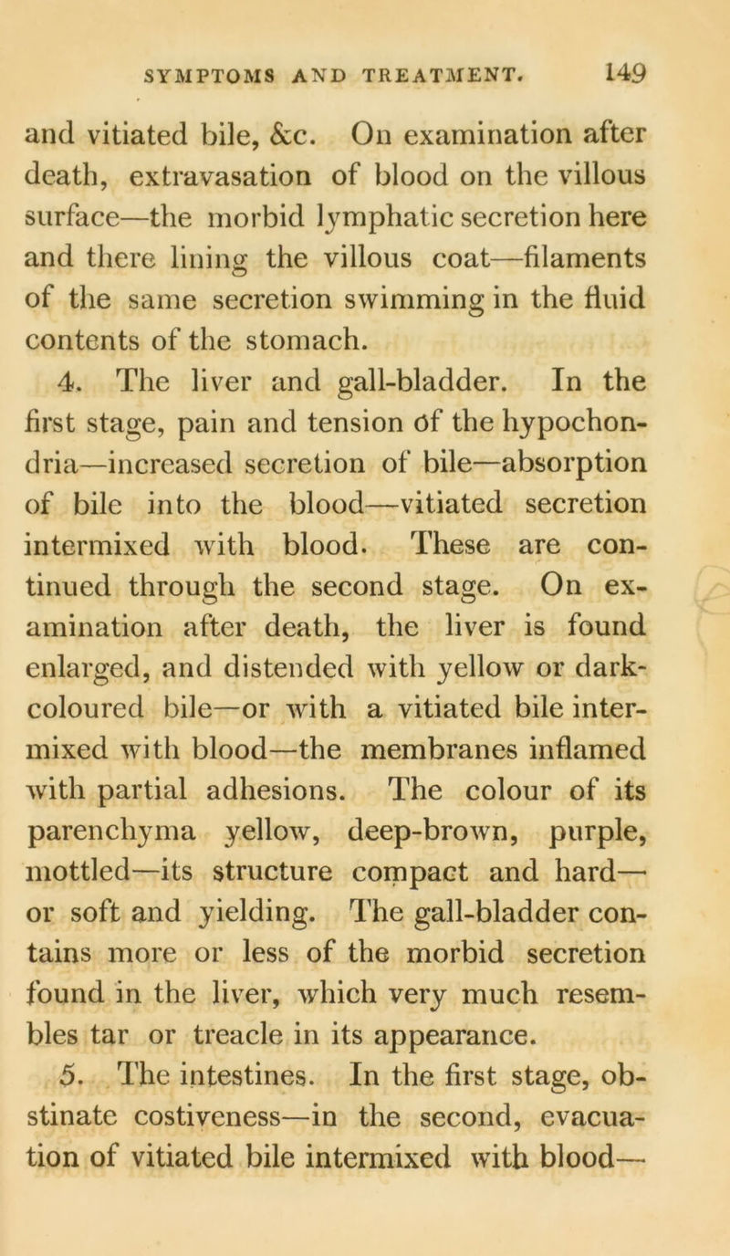 and vitiated bile, 6cc. On examination after death, extravasation of blood on the villous surface—the morbid lymphatic secretion here and there lining the villous coat—filaments of the same secretion swimming in the fluid contents of the stomach. 4. The liver and gall-bladder. In the first stage, pain and tension of the hypochon- dria—increased secretion of bile—absorption of bile into the blood—vitiated secretion intermixed with blood. These are con- tinued through the second stage. On ex- amination after death, the liver is found enlarged, and distended with yellow or dark* coloured bile—or with a vitiated bile inter- mixed with blood—the membranes inflamed with partial adhesions. The colour of its parenchyma yellow, deep-brown, purple, mottled—its structure compact and hard— or soft and yielding. The gall-bladder con- tains more or less of the morbid secretion found in the liver, which very much resem- bles tar or treacle in its appearance. 5. The intestines. In the first stage, ob- stinate costiveness—in the second, evacua- tion of vitiated bile intermixed with blood—