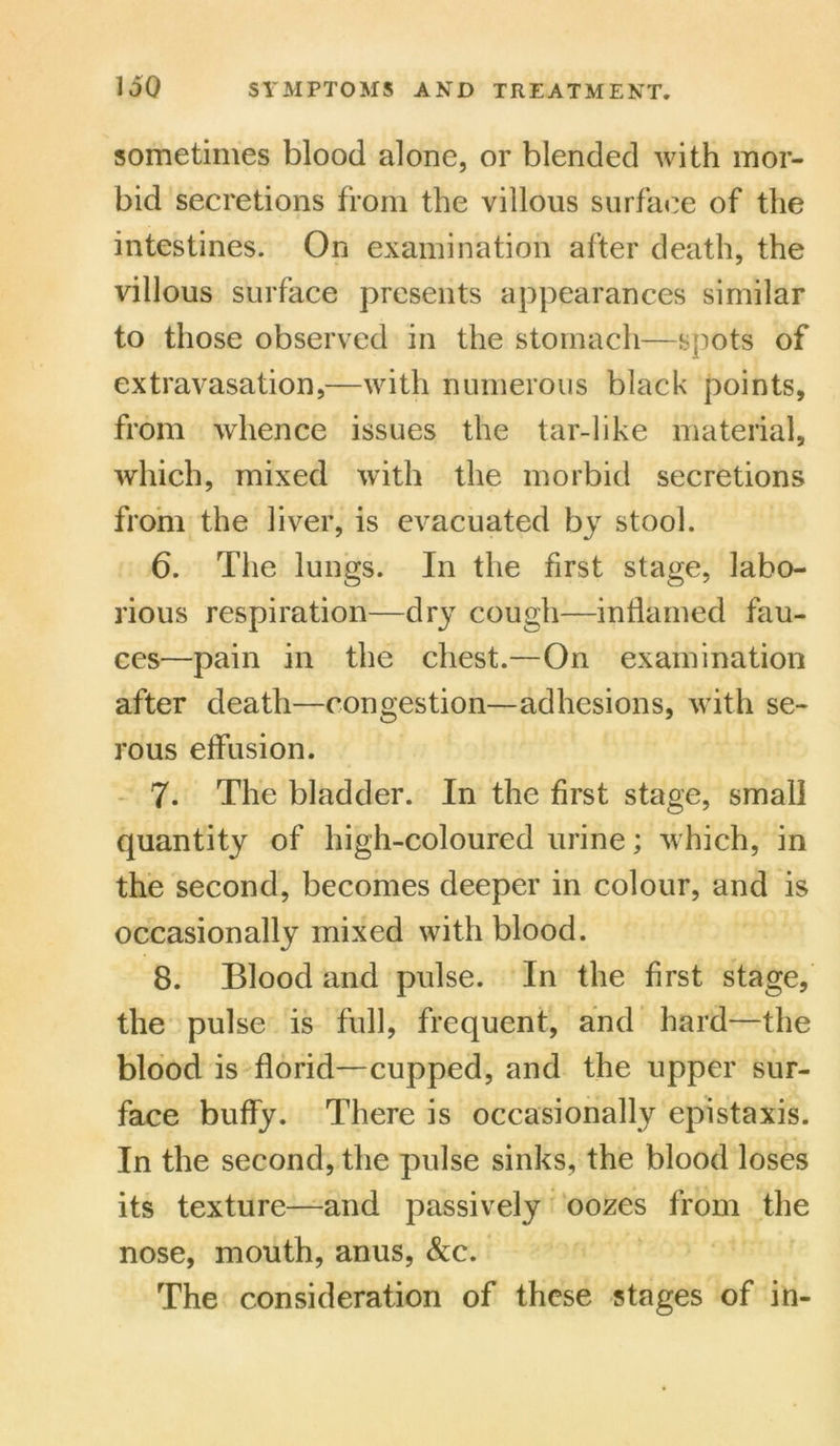 sometimes blood alone, or blended with mor- bid secretions from the villous surface of the intestines. On examination after death, the villous surface presents appearances similar to those observed in the stomach—spots of extravasation,—with numerous black points, from whence issues the tar-like material, which, mixed with the morbid secretions from the liver, is evacuated by stool. 6. The lungs. In the first stage, labo- rious respiration—dry cough—inflamed fau- ces—pain in the chest.—On examination after death—congestion—adhesions, with se- rous effusion. 7. The bladder. In the first stage, small quantity of high-coloured urine; which, in the second, becomes deeper in colour, and is occasionally mixed with blood. 8. Blood and pulse. In the first stage, the pulse is full, frequent, and hard—the blood is florid—cupped, and the upper sur- face buffy. There is occasionally epistaxis. In the second, the pulse sinks, the blood loses its texture—and passively oozes from the nose, mouth, anus, &c. The consideration of these stages of in-