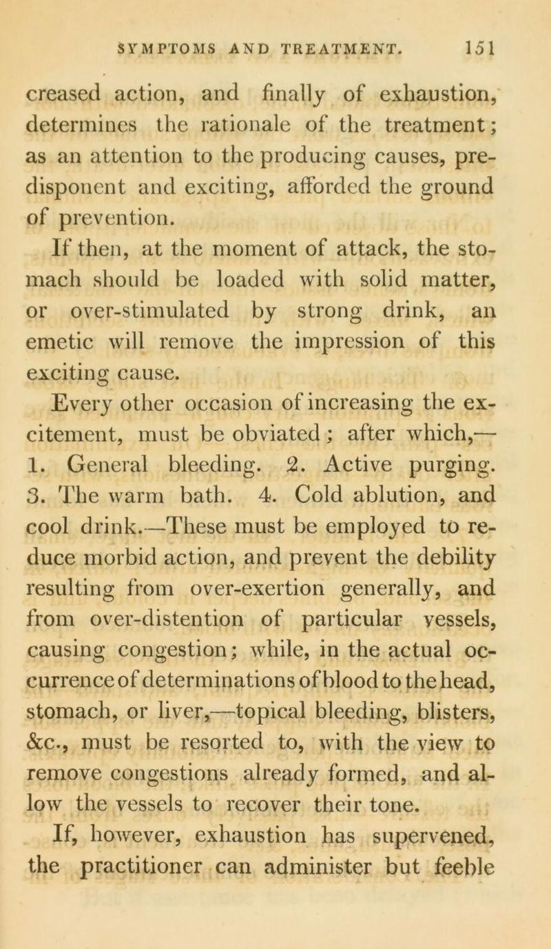 creased action, and finally of exhaustion, determines the rationale of the treatment; as an attention to the producing causes, pre- disponent and exciting, afforded the ground of prevention. If then, at the moment of attack, the sto- mach should be loaded with solid matter, or over-stimulated by strong drink, an emetic will remove the impression of this exciting cause. Every other occasion of increasing the ex- citement, must be obviated ; after which,— 1. General bleeding. 2. Active purging. 3. The warm bath. 4. Cold ablution, and cool drink.—These must be employed to re- duce morbid action, and prevent the debility resulting from over-exertion generally, and from over-distention of particular vessels, causing congestion; while, in the actual oc- currence of determinations of blood to the head, stomach, or liver,—topical bleeding, blisters, &c., must be resorted to, with the view to remove congestions already formed, and al- low the vessels to recover their tone. If, however, exhaustion has supervened, the practitioner can administer but feeble