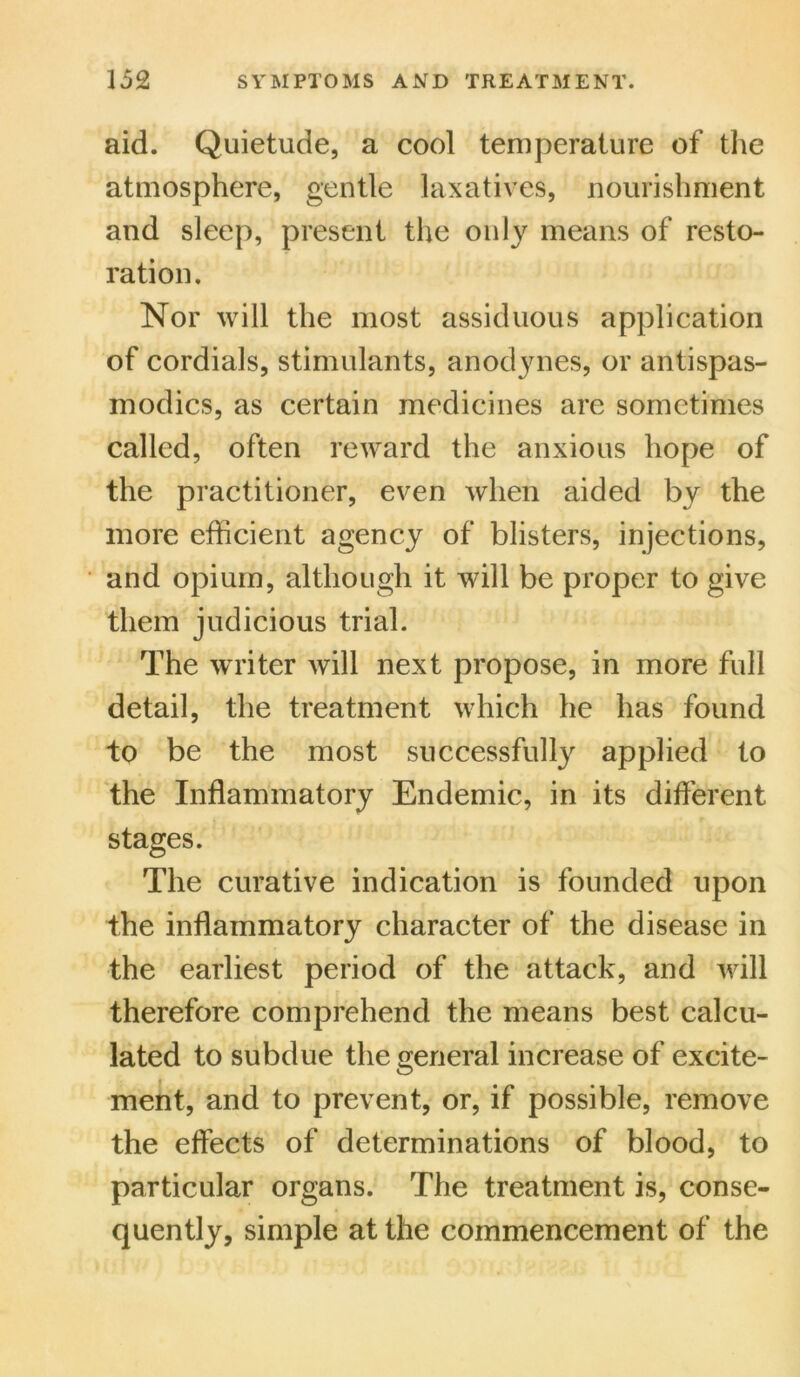 aid. Quietude, a cool temperature of the atmosphere, gentle laxatives, nourishment and sleep, present the only means of resto- ration. Nor will the most assiduous application of cordials, stimulants, anodynes, or antispas- modics, as certain medicines are sometimes called, often reward the anxious hope of the practitioner, even when aided by the more efficient agency of blisters, injections, and opium, although it will be proper to give them judicious trial. The writer will next propose, in more full detail, the treatment which he has found to be the most successfully applied to the Inflammatory Endemic, in its different stages. The curative indication is founded upon the inflammatory character of the disease in the earliest period of the attack, and will therefore comprehend the means best calcu- lated to subdue the general increase of excite- ment, and to prevent, or, if possible, remove the effects of determinations of blood, to particular organs. The treatment is, conse- quently, simple at the commencement of the