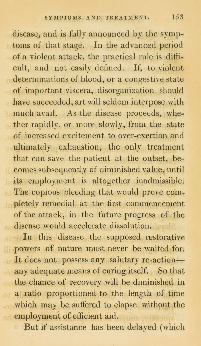 disease, and is fully announced by the symp- toms of that stage. In the advanced period of a violent attack, the practical rule is diffi- cult, and not easily defined. If, to violent determinations of blood, or a congestive state of important viscera, disorganization should have succeeded, art will seldom interpose with much avail. As the disease proceeds, whe- ther rapidly, or more slowly, from the state of increased excitement to over-exertion and ultimately exhaustion, the only treatment that can save the patient at the outset, be- comes subsequently of diminished value, until its employment is altogether inadmissible. The copious bleeding that would prove com- pletely remedial at the first commencement of the attack, in the future progress of the disease would accelerate dissolution. In this disease the supposed restorative powers of nature must never be waited for. It does not possess any salutary re-action— any adequate means of curing itself. So that the chance of recovery will be diminished in a ratio proportioned to the length of time which may be suffered to elapse without the employment of efficient aid. But if assistance has been delayed (which