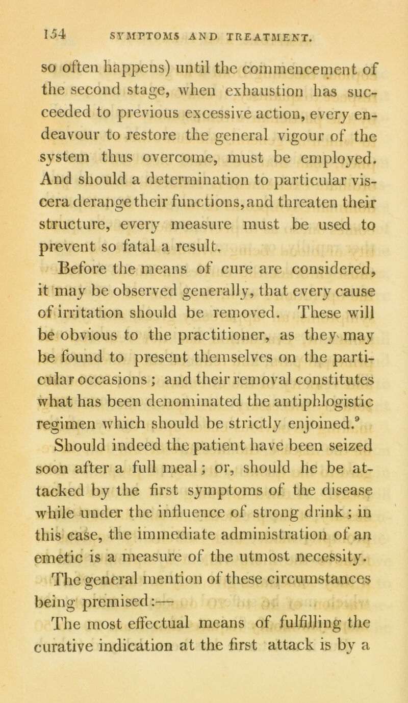 so often happens) until the commencement of the second stage, when exhaustion has suc- ceeded to previous excessive action, every en- deavour to restore the general vigour of the system thus overcome, must be employed. And should a determination to particular vis- cera derange their functions, and threaten their structure, every measure must be used to prevent so fatal a result. Before the means of cure are considered, it may be observed generally, that every cause of irritation should be removed. These will be obvious to the practitioner, as they may be found to present themselves on the parti- cular occasions ; and their removal constitutes what has been denominated the antiphlogistic regimen which should be strictly enjoined.9 Should indeed the patient have been seized soon after a full meal; or, should he be at- tacked by the first symptoms of the disease while under the influence of strong drink; in this case, the immediate administration of an emetic is a measure of the utmost necessity. The general mention of these circumstances being premised:— The most effectual means of fulfilling the curative indication at the first attack is by a