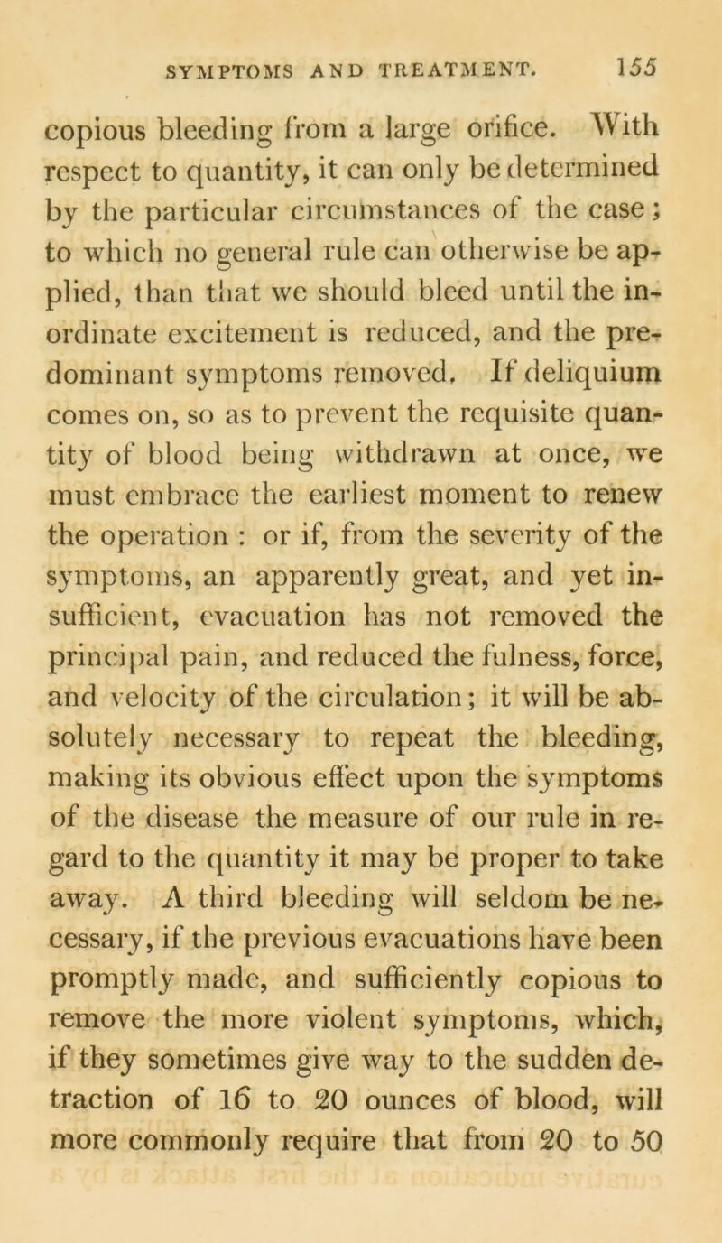 copious bleeding from a large orifice. A\ith respect to quantity, it can only be determined by the particular circumstances of the case; to which no general rule can otherwise be ap- plied, than that we should bleed until the in- ordinate excitement is reduced, and the pre- dominant symptoms removed. If deliquium comes on, so as to prevent the requisite quan- tity of blood being withdrawn at once, we must embrace the earliest moment to renew the operation : or if, from the severity of the symptoms, an apparently great, and yet in- sufficient, evacuation has not removed the principal pain, and reduced the fulness, force, and velocity of the circulation; it will be ab- solutely necessary to repeat the bleeding, making its obvious effect upon the symptoms of the disease the measure of our rule in re- gard to the quantity it may be proper to take away. A third bleeding will seldom be ne- cessary, if the previous evacuations have been promptly made, and sufficiently copious to remove the more violent symptoms, which, if they sometimes give way to the sudden de- traction of 16 to 20 ounces of blood, will more commonly require that from 20 to 50