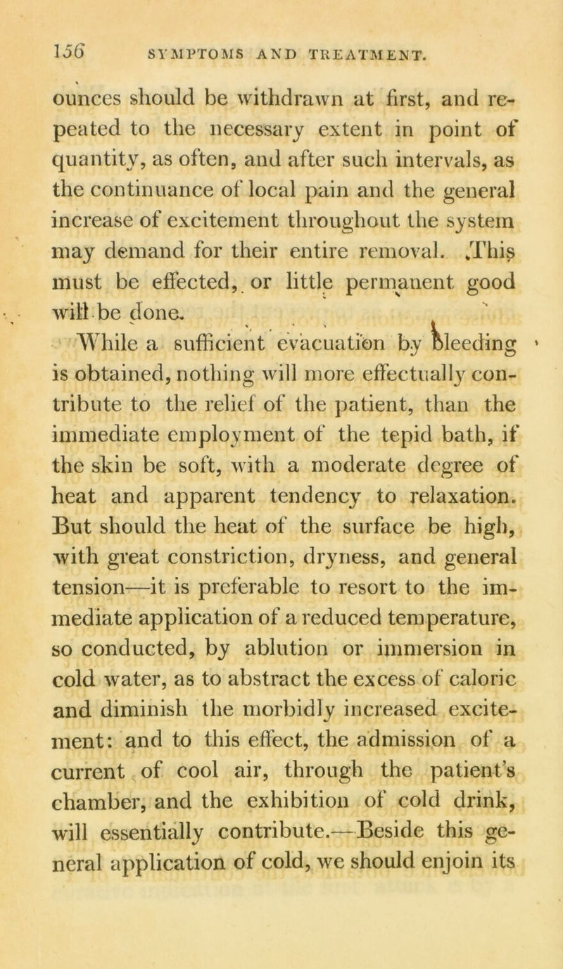 ounces should be withdrawn at first, and re- peated to the necessary extent in point of quantity, as often, and after such intervals, as the continuance of local pain and the general increase of excitement throughout the system may demand for their entire removal. kThis must be effected, or little permanent good will be done. While a sufficient evacuation by bleeding is obtained, nothing will more effectually con- tribute to the relief of the patient, than the immediate employment of the tepid bath, if the skin be soft, with a moderate degree of heat and apparent tendency to relaxation. But should the heat of the surface be high, with great constriction, dryness, and general tension—it is preferable to resort to the im- mediate application of a reduced temperature, so conducted, by ablution or immersion in cold water, as to abstract the excess of caloric and diminish the morbidly increased excite- ment: and to this effect, the admission of a current of cool air, through the patient s chamber, and the exhibition of cold drink, will essentially contribute.—Beside this ge- neral application of cold, we should enjoin its \