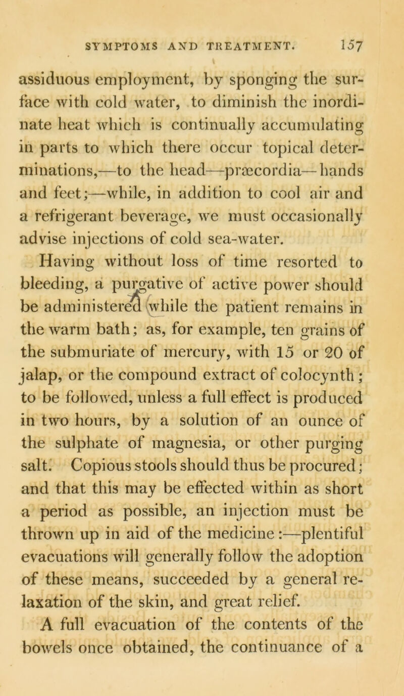 assiduous employment, by sponging the sur- face with cold water, to diminish the inordi- nate heat which is continually accumulating in parts to which there occur topical deter- minations,—to the head—proecordia— hands and feet;—while, in addition to cool air and a refrigerant beverage, we must occasionally advise injections of cold sea-water. Having without loss of time resorted to bleeding, a purgative of active power should be administereo while the patient remains in the warm bath; as, for example, ten grains of the submuriate of mercury, with 15 or 20 of jalap, or the compound extract of colocynth ; to be followed, unless a full effect is produced in two hours, by a solution of an ounce of the sulphate of magnesia, or other purging salt. Copious stools should thus be procured; and that this may be effected within as short a period as possible, an injection must be thrown up in aid of the medicine :—plentiful evacuations will generally follow the adoption of these means, succeeded by a general re- laxation of the skin, and great relief. A full evacuation of the contents of the bowels once obtained, the continuance of a