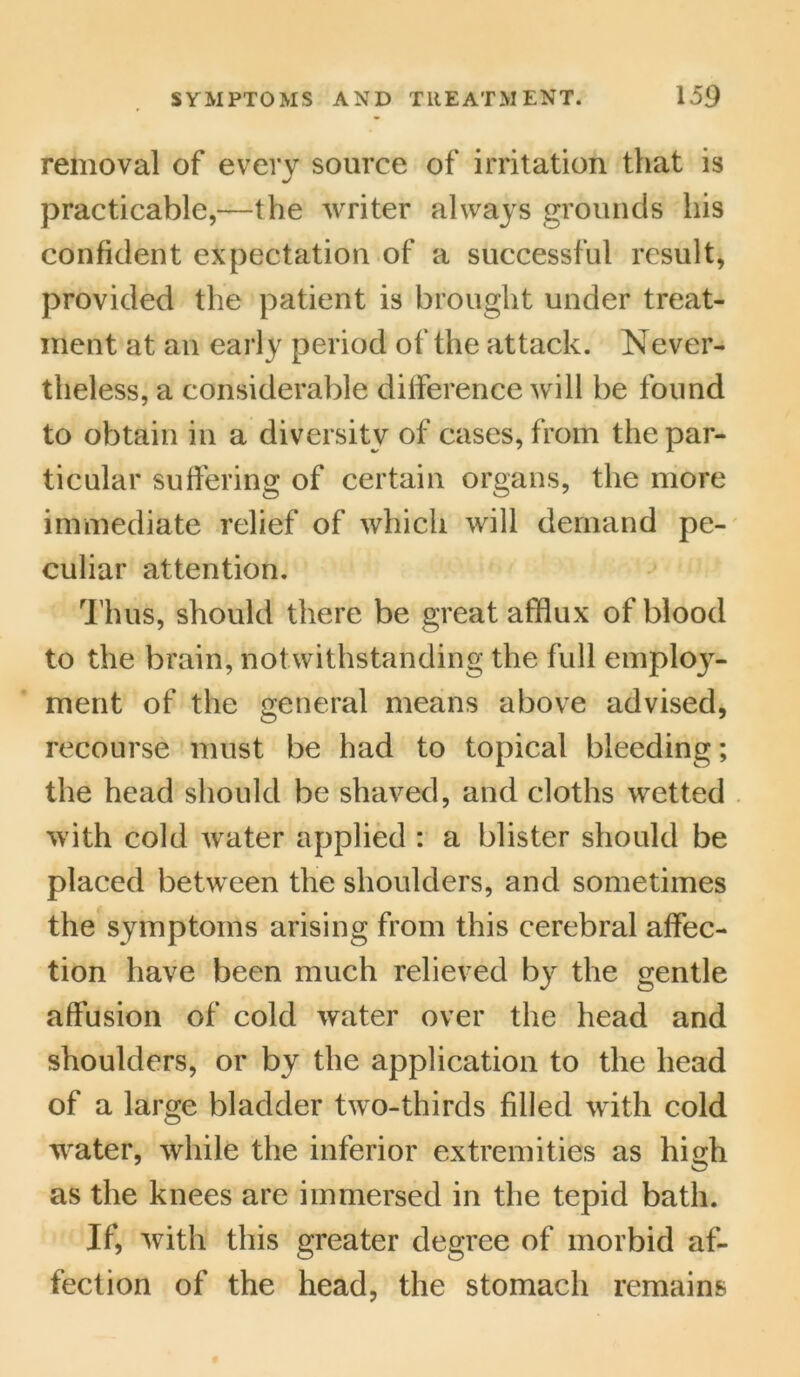 removal of every source of irritation that is practicable,—the writer always grounds his confident expectation of a successful result, provided the patient is brought under treat- ment at an early period of the attack. Never- theless, a considerable difference will be found to obtain in a diversity of cases, from the par- ticular suffering of certain organs, the more immediate relief of which will demand pe- culiar attention. Thus, should there be great afflux of blood to the brain, notwithstanding the full employ- ment of the general means above advised, recourse must be had to topical bleeding; the head should be shaved, and cloths wetted with cold water applied : a blister should be placed between the shoulders, and sometimes the symptoms arising from this cerebral affec- tion have been much relieved by the gentle affusion of cold water over the head and shoulders, or by the application to the head of a large bladder two-thirds filled with cold water, while the inferior extremities as high as the knees are immersed in the tepid bath. If, with this greater degree of morbid af- fection of the head, the stomach remains