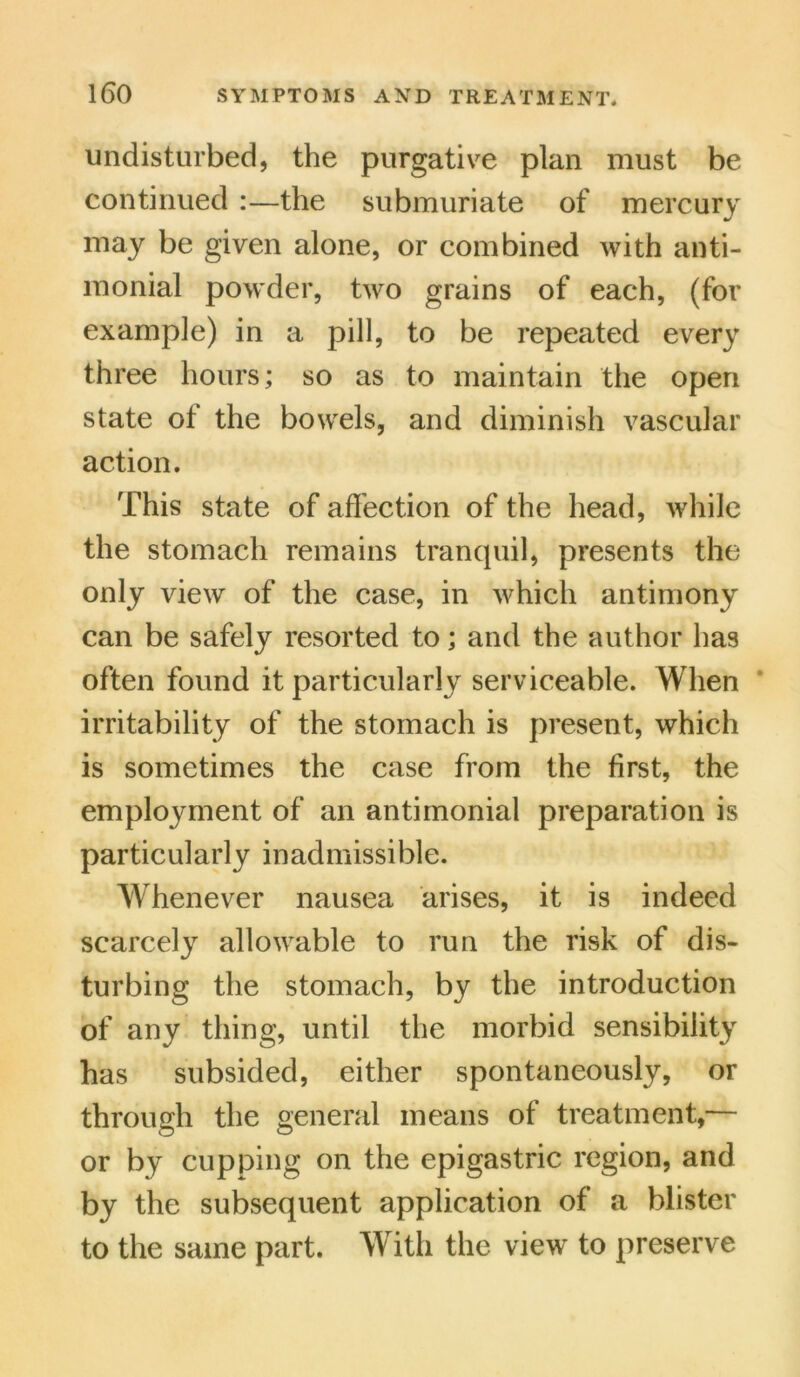 undisturbed, the purgative plan must be continued :—the submuriate of mercury may be given alone, or combined with anti- monial powder, two grains of each, (for example) in a pill, to be repeated every three hours; so as to maintain the open state of the bowels, and diminish vascular action. This state of affection of the head, while the stomach remains tranquil, presents the only view of the case, in which antimony can be safely resorted to; and the author has often found it particularly serviceable. When irritability of the stomach is present, which is sometimes the case from the first, the employment of an antimonial preparation is particularly inadmissible. Whenever nausea arises, it is indeed scarcely allowable to run the risk of dis- turbing the stomach, by the introduction of any thing, until the morbid sensibility has subsided, either spontaneously, or through the general means of treatment,— or by cupping on the epigastric region, and by the subsequent application of a blister to the same part. With the view to preserve