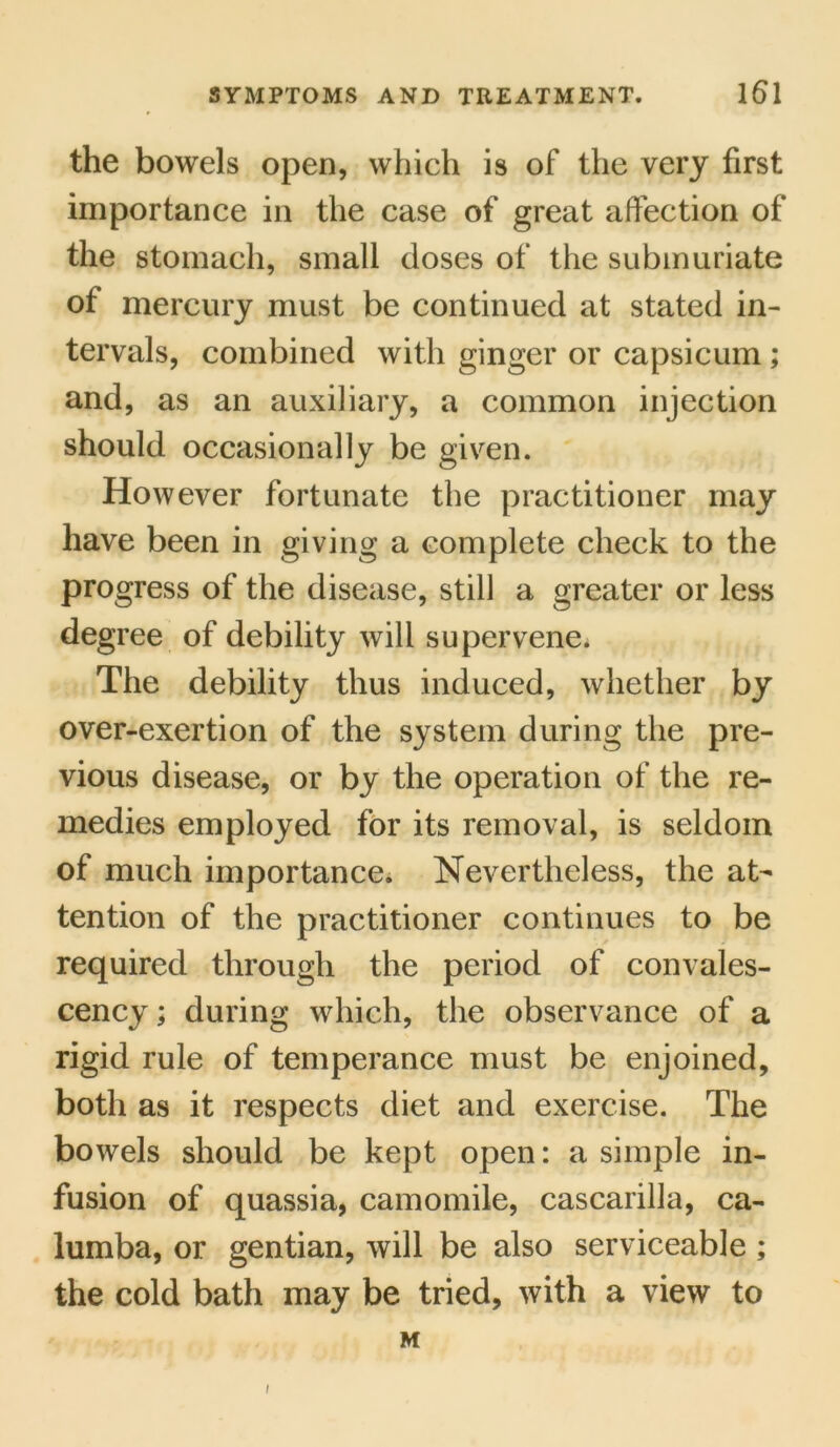the bowels open, which is of the very first importance in the case of great affection of the stomach, small doses of the submuriate of mercury must be continued at stated in- tervals, combined with ginger or capsicum; and, as an auxiliary, a common injection should occasionally be given. However fortunate the practitioner may have been in giving a complete check to the progress of the disease, still a greater or less degree of debility will supervene. The debility thus induced, whether by over-exertion of the system during the pre- vious disease, or by the operation of the re- medies employed for its removal, is seldom of much importance. Nevertheless, the at- tention of the practitioner continues to be required through the period of convales- cency; during which, the observance of a rigid rule of temperance must be enjoined, both as it respects diet and exercise. The bowels should be kept open: a simple in- fusion of quassia, camomile, cascarilla, ca- lumba, or gentian, will be also serviceable ; the cold bath may be tried, with a view to M /