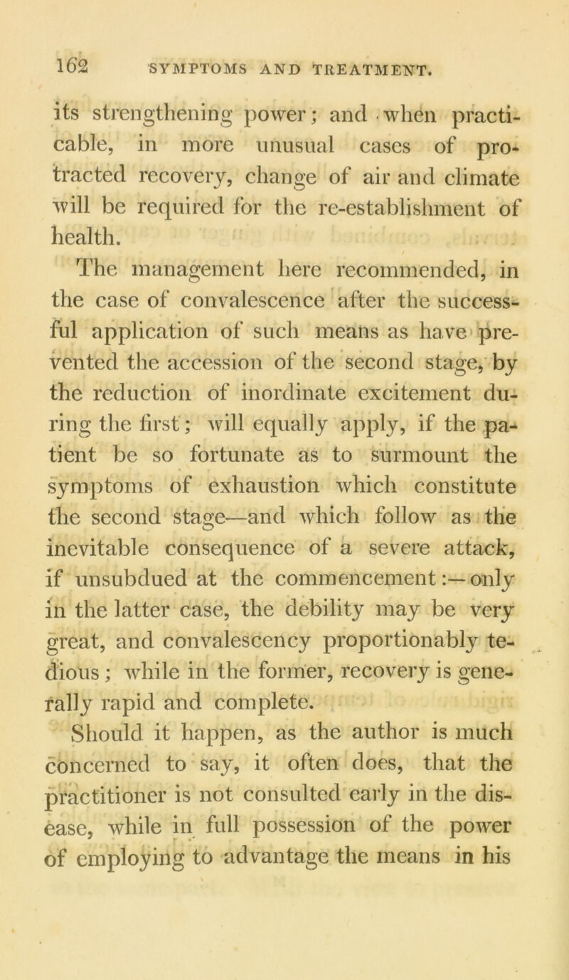its strengthening power; and when practi- cable, in more unusual cases of pro- tracted recovery, change of air and climate will be required for the re-establishment of health. / The management here recommended, in the case of convalescence after the success- ful application of such means as have pre- vented the accession of the second stage, by the reduction of inordinate excitement du- ring the first; will equally apply, if the pa- tient be so fortunate as to surmount the symptoms of exhaustion which constitute the second stage—and which follow as the inevitable consequence of a severe attack, if unsubdued at the commencementonly in the latter case, the debility may be very great, and convalescency proportionably te- dious ; while in the former, recovery is gene- rally rapid and complete. Should it happen, as the author is much concerned to say, it often does, that the practitioner is not consulted early in the dis- ease, while in full possession of the power of employing to advantage the means in his