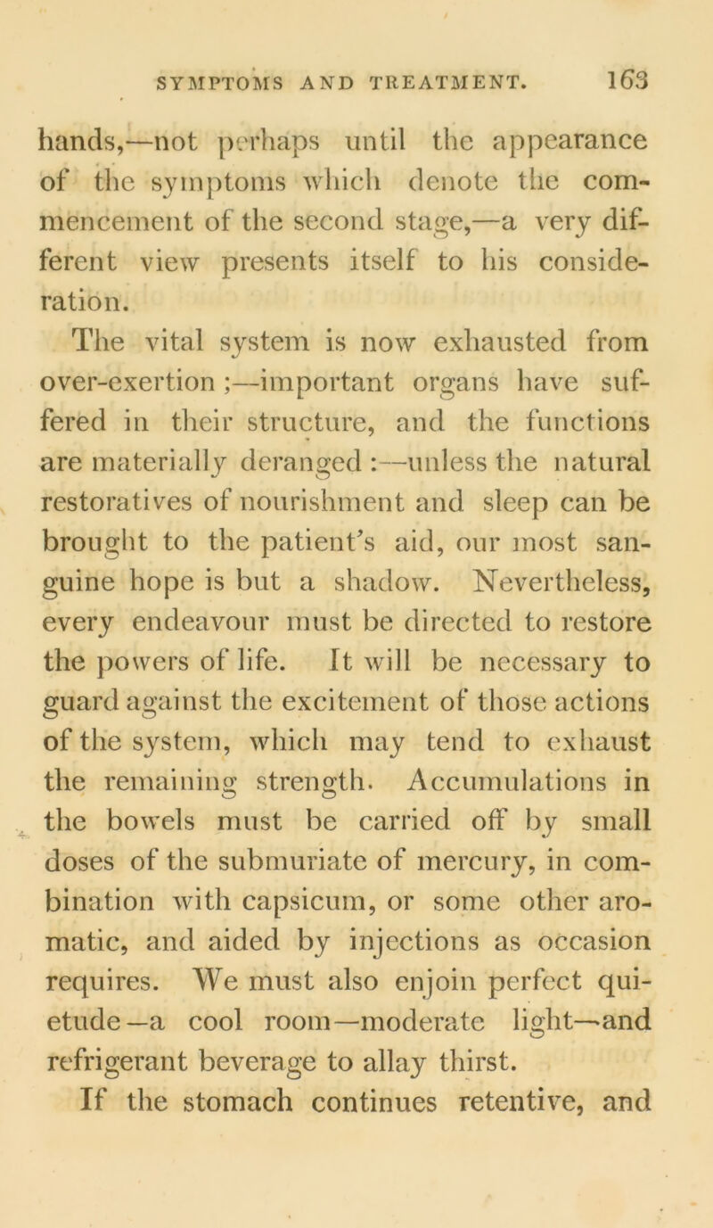 hands,—not perhaps until the appearance of the symptoms which denote tlie com- mencement of the second stage,—a very dif- ferent view presents itself to his conside- ration. The vital system is now exhausted from over-exertion ;—important organs have suf- fered in their structure, and the functions are materially deranged :—unless the natural restoratives of nourishment and sleep can be brought to the patient's aid, our most san- guine hope is but a shadow. Nevertheless, every endeavour must be directed to restore the powers of life. It will be necessary to guard against the excitement of those actions of the system, which may tend to exhaust the remaining; strength. Accumulations in the bowels must be carried off by small doses of the submuriate of mercury, in com- bination with capsicum, or some other aro- matic, and aided by injections as occasion requires. We must also enjoin perfect qui- etude—a cool room—moderate light—and refrigerant beverage to allay thirst. If the stomach continues retentive, and