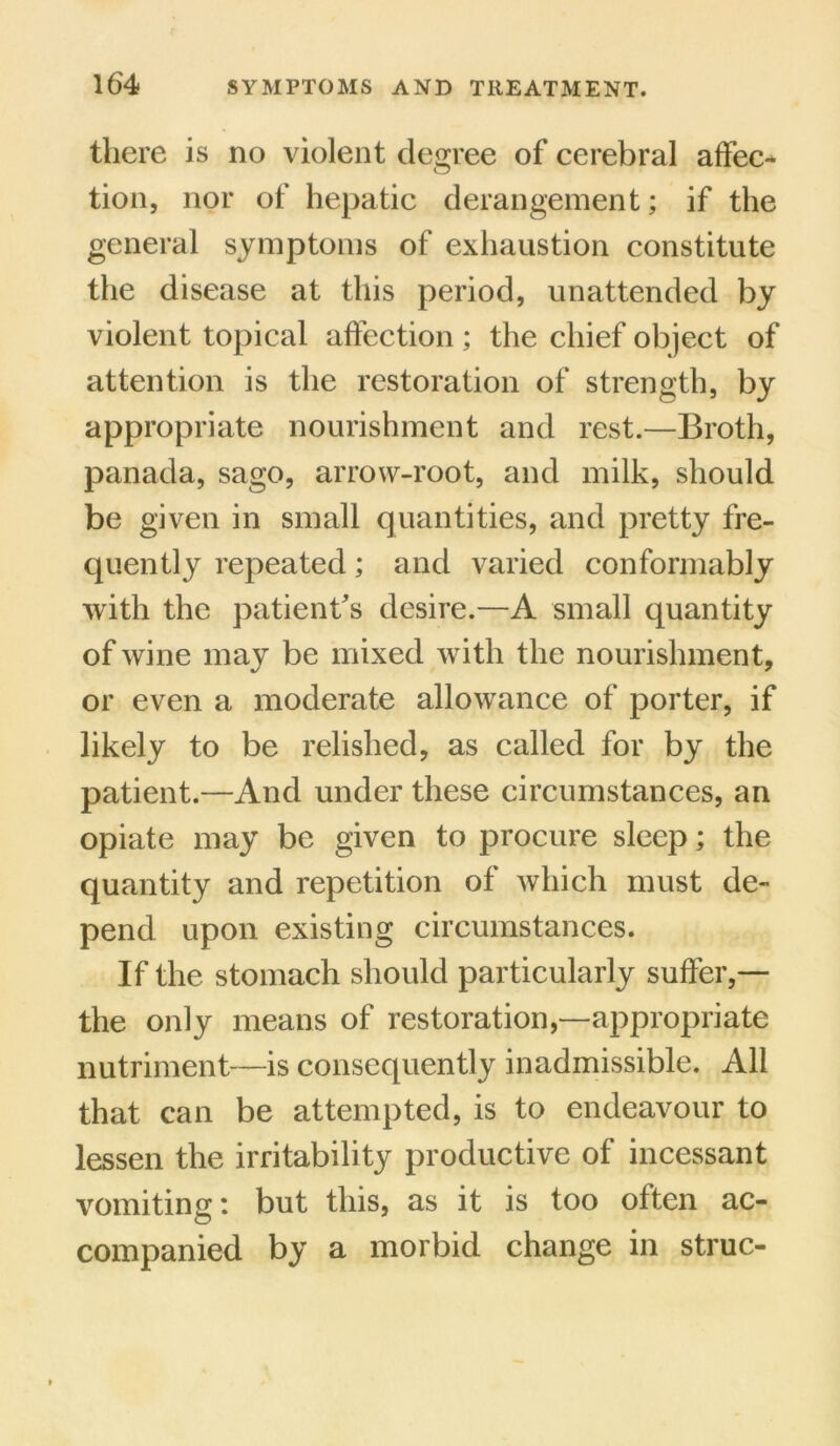 there is no violent degree of cerebral affec- tion, nor of hepatic derangement; if the general symptoms of exhaustion constitute the disease at this period, unattended by violent topical affection ; the chief object of attention is the restoration of strength, by appropriate nourishment and rest.—Broth, panada, sago, arrow-root, and milk, should be given in small quantities, and pretty fre- quently repeated; and varied conformably with the patient's desire.—A small quantity of wine may be mixed with the nourishment, or even a moderate allowance of porter, if likely to be relished, as called for by the patient.—And under these circumstances, an opiate may be given to procure sleep; the quantity and repetition of which must de- pend upon existing circumstances. If the stomach should particularly suffer,— the only means of restoration,—appropriate nutriment—is consequently inadmissible. All that can be attempted, is to endeavour to lessen the irritability productive of incessant vomiting: but this, as it is too often ac- companied by a morbid change in struc-