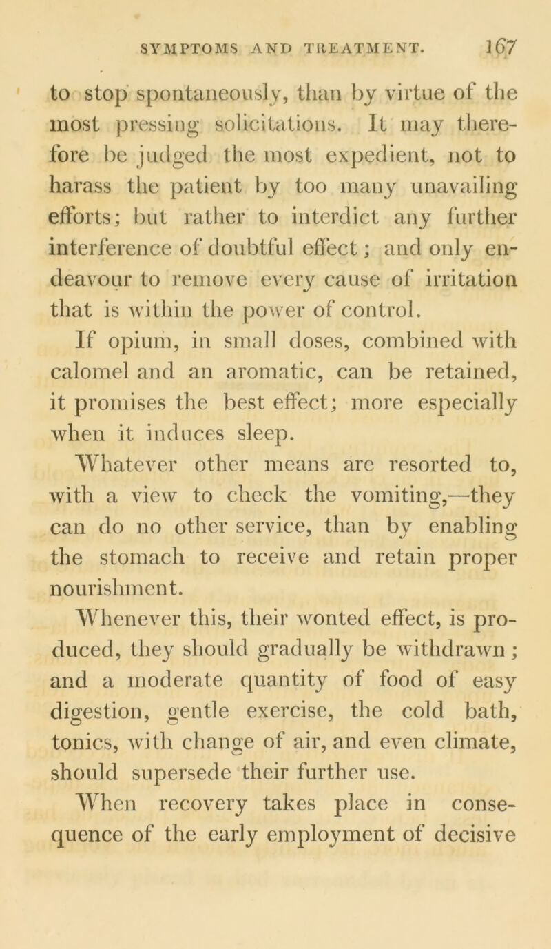 to stop spontaneously, than by virtue of the most pressing solicitations. It may there- fore be judged the most expedient, not to harass the patient by too many unavailing efforts; but rather to interdict any further interference of doubtful effect; and only en- deavour to remove everv cause of irritation that is within the power of control. If opium, in small doses, combined with calomel and an aromatic, can be retained, it promises the best effect; more especially when it induces sleep. Whatever other means are resorted to, with a view to check the vomiting,—they can do no other service, than by enabling the stomach to receive and retain proper nourishment. Whenever this, their wonted effect, is pro- duced, they should gradually be withdrawn ; and a moderate quantity of food of easy digestion, gentle exercise, the cold bath, tonics, with change of air, and even climate, should supersede their further use. When recovery takes place in conse- quence of the early employment of decisive