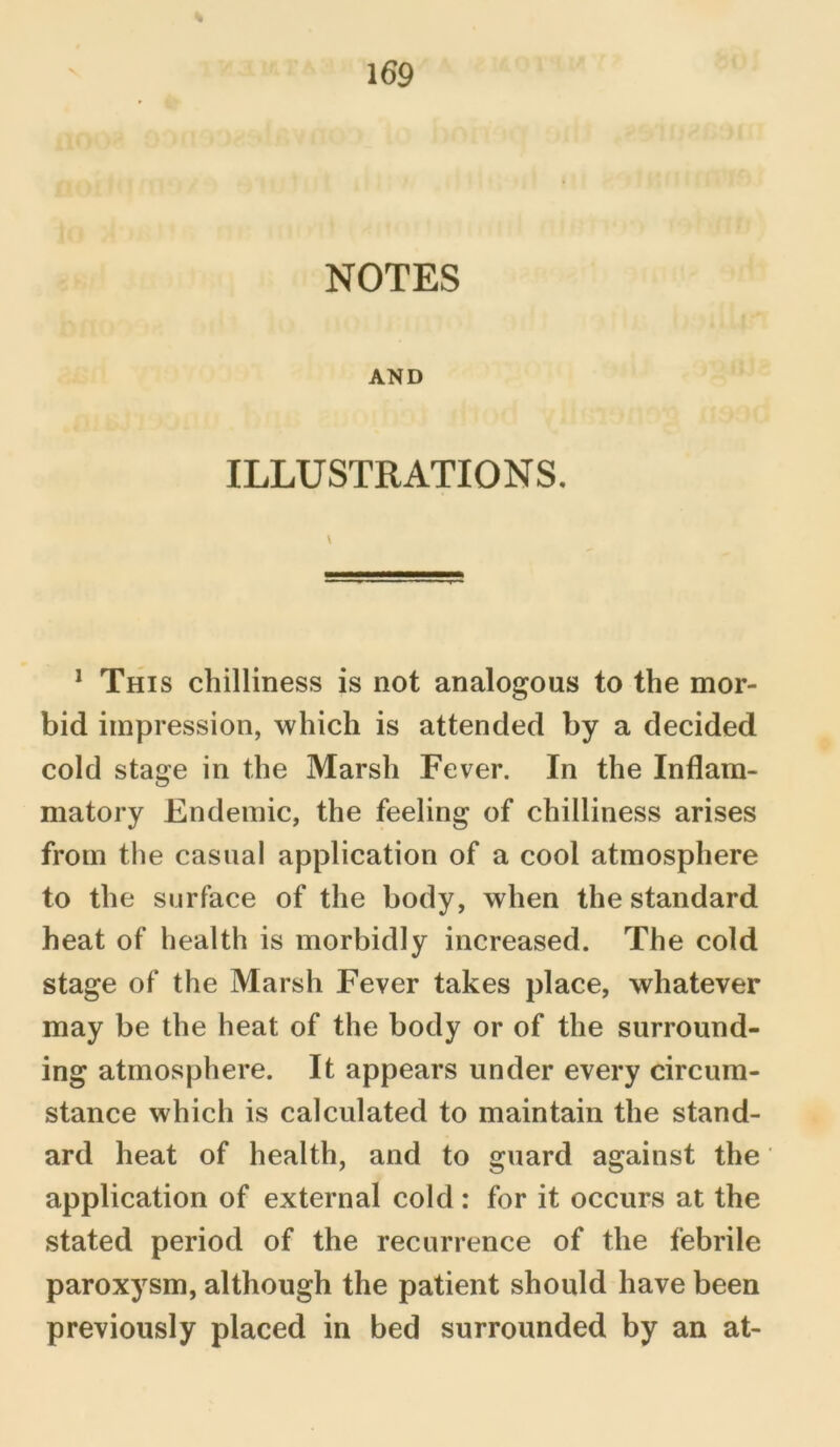 NOTES AND ILLUSTRATIONS. 1 This chilliness is not analogous to the mor- bid impression, which is attended by a decided cold stage in the Marsh Fever. In the Inflam- matory Endemic, the feeling of chilliness arises from the casual application of a cool atmosphere to the surface of the body, when the standard heat of health is morbidly increased. The cold stage of the Marsh Fever takes place, whatever may be the heat of the body or of the surround- ing atmosphere. It appears under every circum- stance which is calculated to maintain the stand- ard heat of health, and to guard against the application of external cold : for it occurs at the stated period of the recurrence of the febrile paroxysm, although the patient should have been previously placed in bed surrounded by an at-