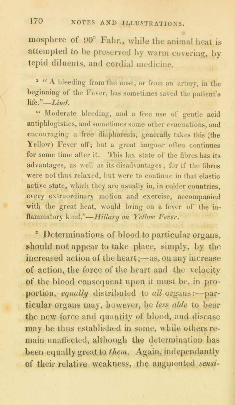 mosphere of 90° Falir., while the animal heat is attempted to be preserved by warm covering, by tepid diluents, and cordial medicine. 2 “A bleeding from the nose, or from an artery, in the beginning ol the Fever, has sometimes saved the patient’s life.”—Lind. “ Moderate bleeding, and a free use of gentle acid antiphlogistics, and sometimes some other evacuations, and encouraging a free diaphoresis, generally takes this (the Yellow) Fever off; but a great languor often continues for some time after it. This lax state of the fibres has its advantages, as well as its disadvantages; for if the fibres were not thus relaxed, but were to continue in that elastic active state, which they are usually in, in colder countries, every extraordinary motion and exercise, accompanied with the great heat, would bring on a fever of the in- flammatory kind.”—Hillary on Yellow Fever. 3 Determinations of blood to particular organs, should not appear to take place, simply, by the increased action of the heart;—as, on any increase of action, the force of the heart and the velocity of the blood consequent upon it must be, in pro- portion, equally distributed to all organs:—par- ticular organs may, however, be Iqss able to bear the new force and quantity of blood, and disease may be thus established in some, while others re- main unaffected, although the determination has been equally great to them. Again, independantly of their relative weakness, the augmented sensi-