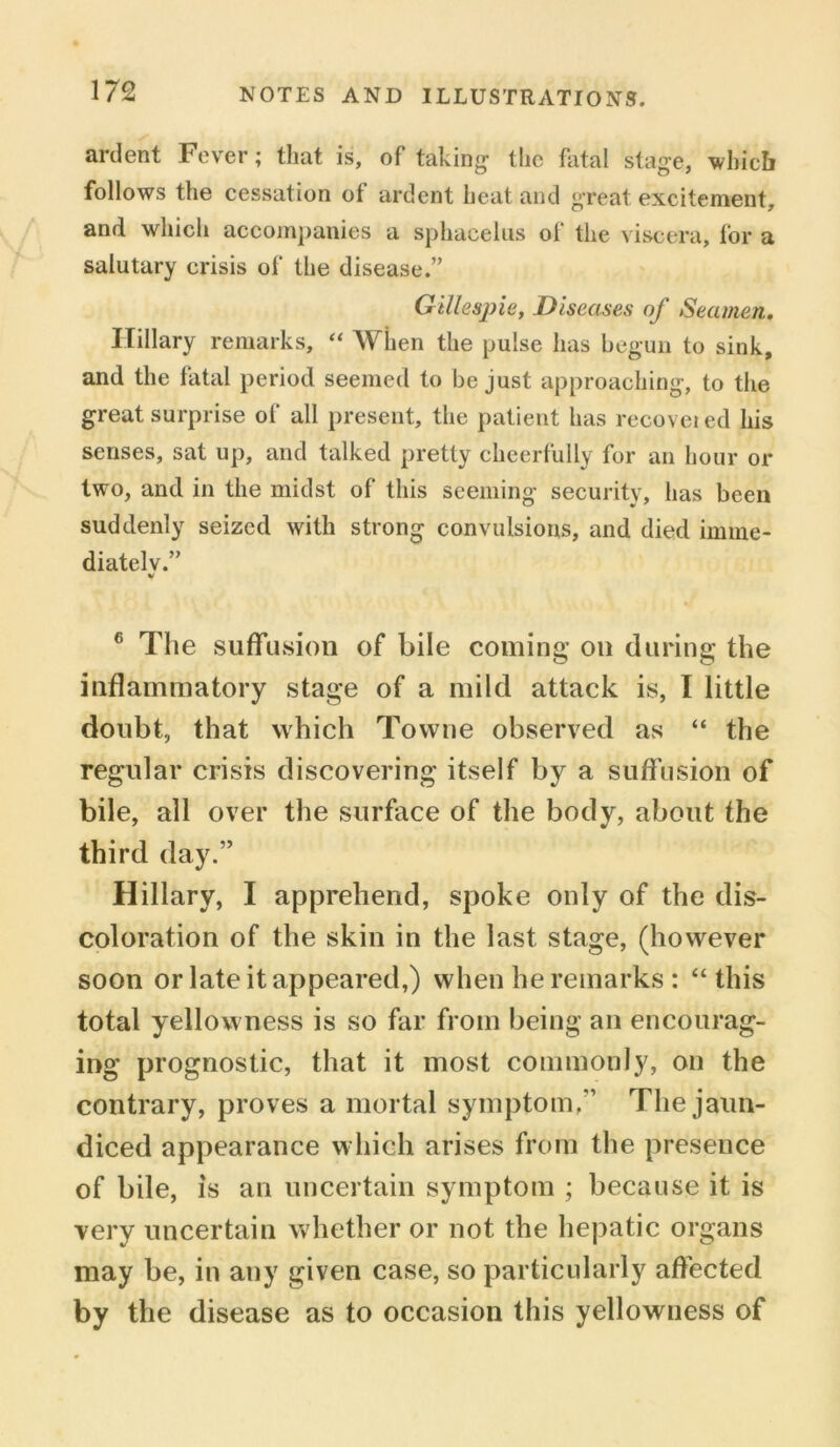 ardent Fever; that is, of taking the fatal stage, which follows the cessation of ardent heat and great excitement, and which accompanies a sphacelus of the viscera, for a salutary crisis of the disease.” Gillespie, Diseases of Seamen. Hillary remarks, “ When the pulse has begun to sink, and the fatal period seemed to be just approaching, to the great surprise of all present, the patient has recoveied his senses, sat up, and talked pretty cheerfully for an hour or two, and in the midst of this seeming security, has been suddenly seized with strong convulsions, and died imine- diatelv.” v 6 The suffusion of bile coming on during the inflammatory stage of a mild attack is, I little doubt, that which Towne observed as “ the regular crisis discovering itself by a suffusion of bile, all over the surface of the body, about the third day.” Hillary, I apprehend, spoke only of the dis- coloration of the skin in the last stage, (however soon or late it appeared,) when he remarks : “this total yellowness is so far from being an encourag- ing prognostic, that it most commonly, on the contrary, proves a mortal symptom,” The jaun- diced appearance which arises from the presence of bile, is an uncertain symptom ; because it is very uncertain whether or not the hepatic organs may be, in any given case, so particularly affected fey the disease as to occasion this yellowness of