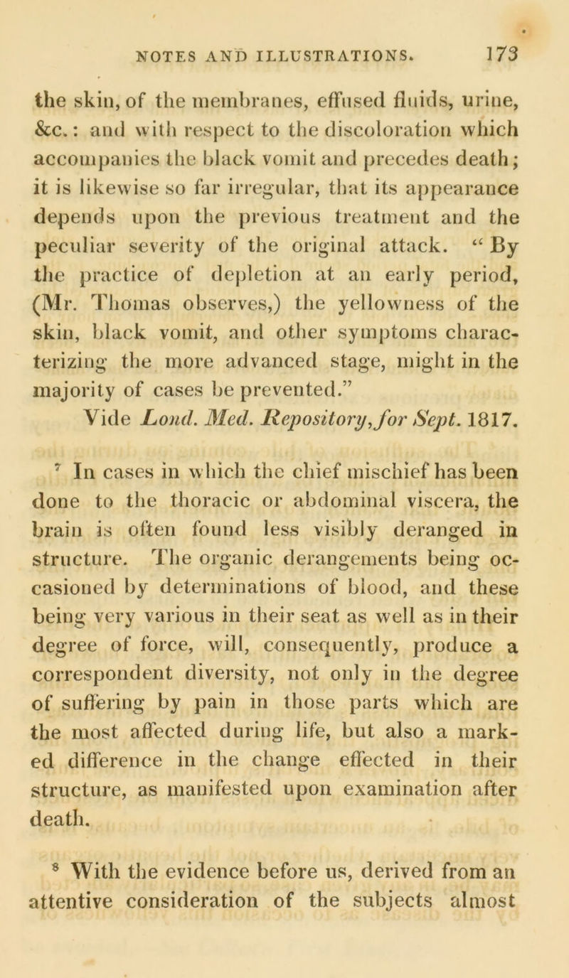 the skin, of the membranes, effused fluids, urine, &c.: and with respect to the discoloration which accompanies the black vomit and precedes death; it is likew ise so far irregular, that its appearance depends upon the previous treatment and the peculiar severity of the original attack. “ By the practice of depletion at an early period, (Mr. Thomas observes,) the yellowness of the skin, black vomit, and other symptoms charac- terizing the more advanced stage, might in the majority of cases be prevented.” Vide Loud. Med. Repository, for Sept. 1817. 7 In cases in w hich the chief mischief has been done to the thoracic or abdominal viscera, the brain is often found less visibly deranged in structure. The organic derangements being oc- casioned by determinations of biood, and these being very various in their seat as well as in their degree of force, will, consequently, produce a correspondent diversity, not only in the degree of suffering by pain in those parts which are the most affected during life, but also a mark- ed difference in the change effected in their structure, as manifested upon examination after death. 8 With the evidence before us, derived from an attentive consideration of the subjects almost