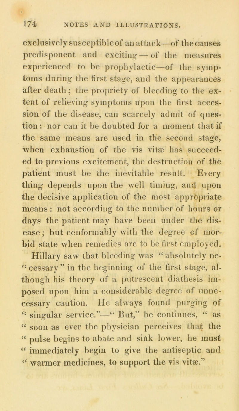 exclusively susceptible of an attack—of the causes predisponent and exciting*—of the measures experienced to be prophylactic—of the symp- toms during the first stage, and the appearances after death; the propriety of bleeding to the ex- tent of relieving symptoms upon the first acces- sion of the disease, can scarcely admit of rpies- tion: nor can it be doubted for a moment that if the same means are used in the second stage, when exhaustion of the vis vitae has succeed- ed to previous excitement, the destruction of the patient must be the inevitable result. Every thing depends upon the well timing, and upon the decisive application of the most appropriate means : not according to the number of hours or days the patient may have been under the dis- ease; but conformably with the degree cf mor- bid state when remedies are to be first employed. Hillary saw that bleeding was ‘‘absolutely ne- “cessary” in the beginning of the first stage, al- though his theory of a putrescent diathesis im- posed upon him a considerable degree of unne- cessary caution. He always found purging of “ singular service.”—“ But,” he continues, “ as “ soon as ever the physician perceives that the “ pulse begins to abate and sink lower, he must “ immediately begin to give the antiseptic and 11 warmer medicines, to support the vis vitae.”