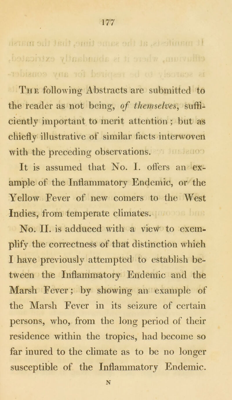 The following Abstracts are submitted to the reader as not being, of themselves, suffi- ciently important to merit attention ; but as chiefly illustrative of similar facts interwoven with the preceding observations. It is assumed that No. I. offers an ex- ample of the Inflammatory Endemic, or the Yellow Fever of new comers to the West Indies, from temperate climates. No. II. is adduced with a view to exem- plify the correctness of that distinction which I have previously attempted to establish be- tween the Inflammatory Endemic and the Marsh Fever; by showing an example of the Marsh Fever in its seizure of certain persons, who, from the long period of their residence within the tropics, had become so far inured to the climate as to be no longer susceptible of the Inflammatory Endemic. N