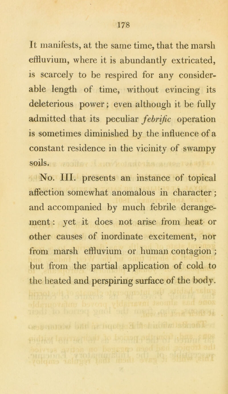 It manifests, at the same time, that the marsh effluvium, where it is abundantly extricated, is scarcely to be respired for any consider- able length of time, without evincing its deleterious power; even although it be fully admitted that its peculiar febrijic operation is sometimes diminished by the influence of a constant residence in the vicinity of swampy soils. No. III. presents an instance of topical affection somewhat anomalous in character; and accompanied by much febrile derange- ment : yet it does not arise from heat or other causes of inordinate excitement, nor from marsh effluvium or human contagion ; but from the partial application of cold to the heated and perspiring surface of the body.