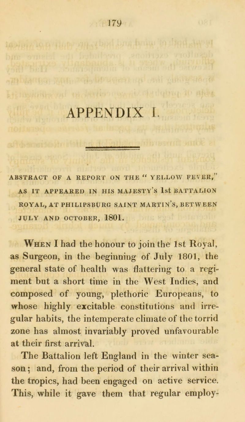 APPENDIX I. ABSTRACT OF A REPORT ON THE “ YELLOW FEVER,” AS IT APPEARED IN HIS MAJESTY’S 1st BATTALION ROYAL, AT PH I LI PS BURG SAINT MARTIN’S, BET W EEN JULY AND OCTOBER, 1801. When I had the honour to join the 1st Royal, as Surgeon, in the beginning of July 1801, the general state of health was flattering to a regi- ment but a short time in the West Indies, and composed of young, plethoric Europeans, to whose highly excitable constitutions and irre- gular habits, the intemperate climate of the torrid zone has almost invariably proved unfavourable at their first arrival. The Battalion left England in the winter sea- son; and, from the period of their arrival within the tropics, had been engaged on active service. This, while it gave them that regular employ-