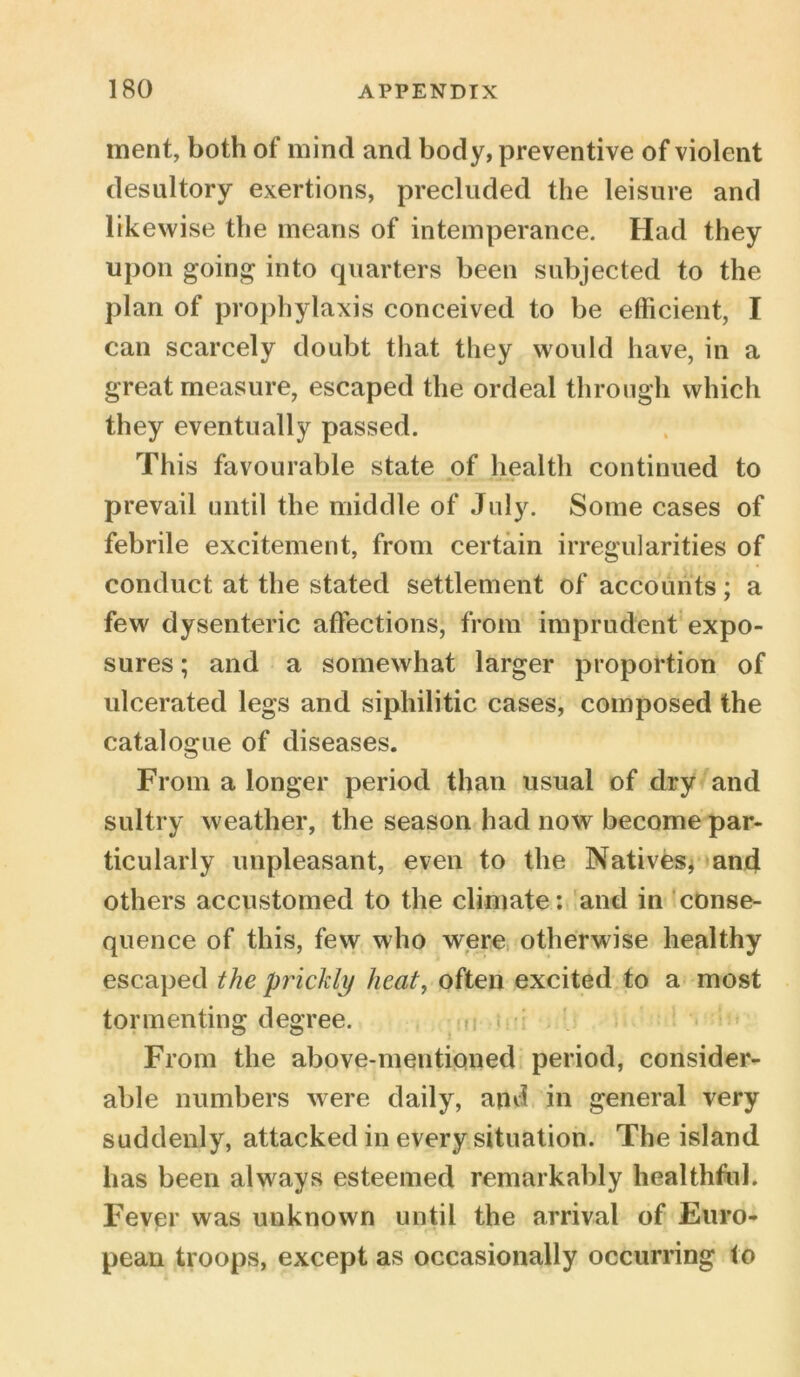 ment, both of mind and body, preventive of violent desultory exertions, precluded the leisure and likewise the means of intemperance. Had they upon going into quarters been subjected to the plan of prophylaxis conceived to be efficient, I can scarcely doubt that they would have, in a great measure, escaped the ordeal through which they eventually passed. This favourable state of health continued to prevail until the middle of July. Some cases of febrile excitement, from certain irregularities of conduct at the stated settlement of accounts; a few dysenteric affections, from imprudent expo- sures ; and a somewhat larger proportion of ulcerated legs and sipliilitic cases, composed the catalogue of diseases. From a longer period than usual of dry and sultry weather, the season had now become par- ticularly unpleasant, even to the Natives, and others accustomed to the climate: and in conse- quence of this, few who were otherwise healthy escaped the prickly heat, often excited to a most tormenting degree. From the above-mentioned period, consider- able numbers were daily, artii in general very suddenly, attacked in every situation. The island has been always esteemed remarkably healthful. Fever was unknown until the arrival of Euro- pean troops, except as occasionally occurring lo
