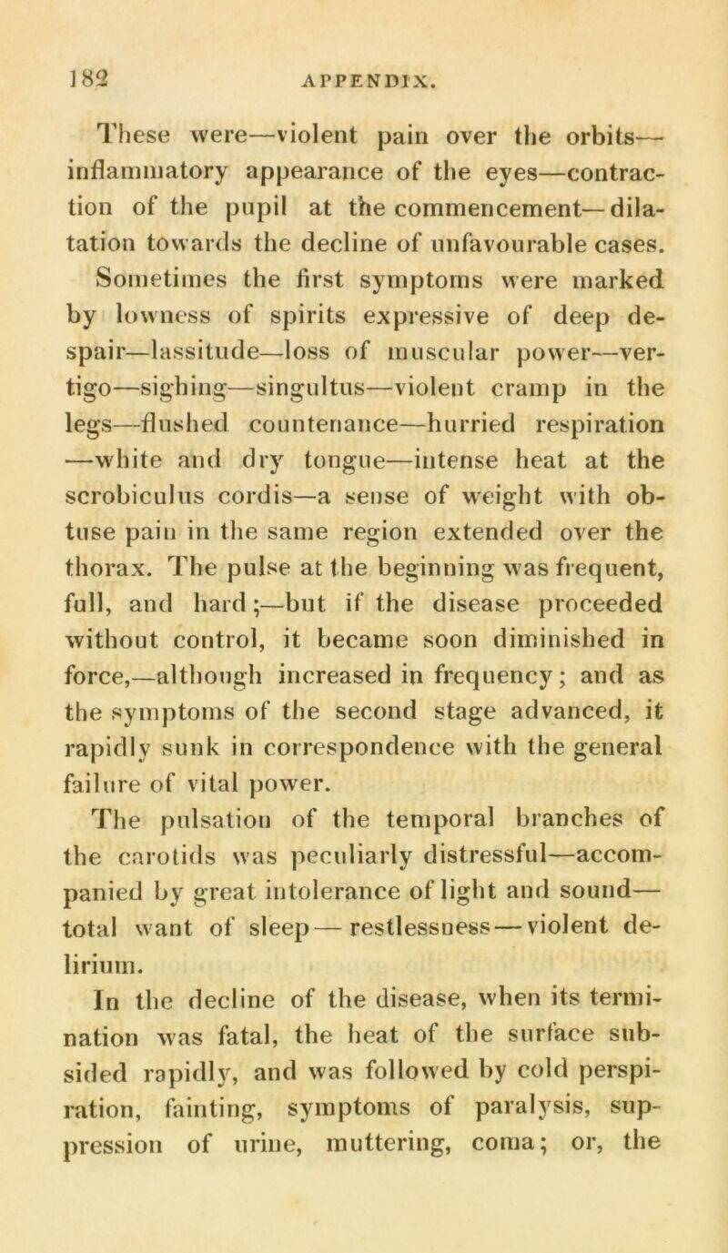 These were—violent pain over the orbits— inflammatory appearance of the eyes—contrac- tion of the pupil at the commencement—dila- tation towards the decline of unfavourable cases. Sometimes the first symptoms were marked by lowness of spirits expressive of deep de- spair—lassitude—loss of muscular power—ver- tigo—sighing—singultus—violent cramp in the legs—flushed countenance—hurried respiration —white and dry tongue—intense heat at the scrobiculus cordis—a sense of weight with ob- tuse pain in the same region extended over the thorax. The pulse at the beginning was frequent, full, and hard;—but if the disease proceeded without control, it became soon diminished in force,—although increased in frequency; and as the symptoms of the second stage advanced, it rapidly sunk in correspondence with the general failure of vital power. The pulsation of the temporal branches of the carotids was peculiarly distressful—accom- panied by great intolerance of light and sound— total want of sleep—restlessness — violent de- lirium. In the decline of the disease, when its termi- nation was fatal, the heat of the surface sub- sided rapidly, and was followed by cold perspi- ration, fainting, symptoms of paralysis, sup- pression of urine, muttering, coma; or, the