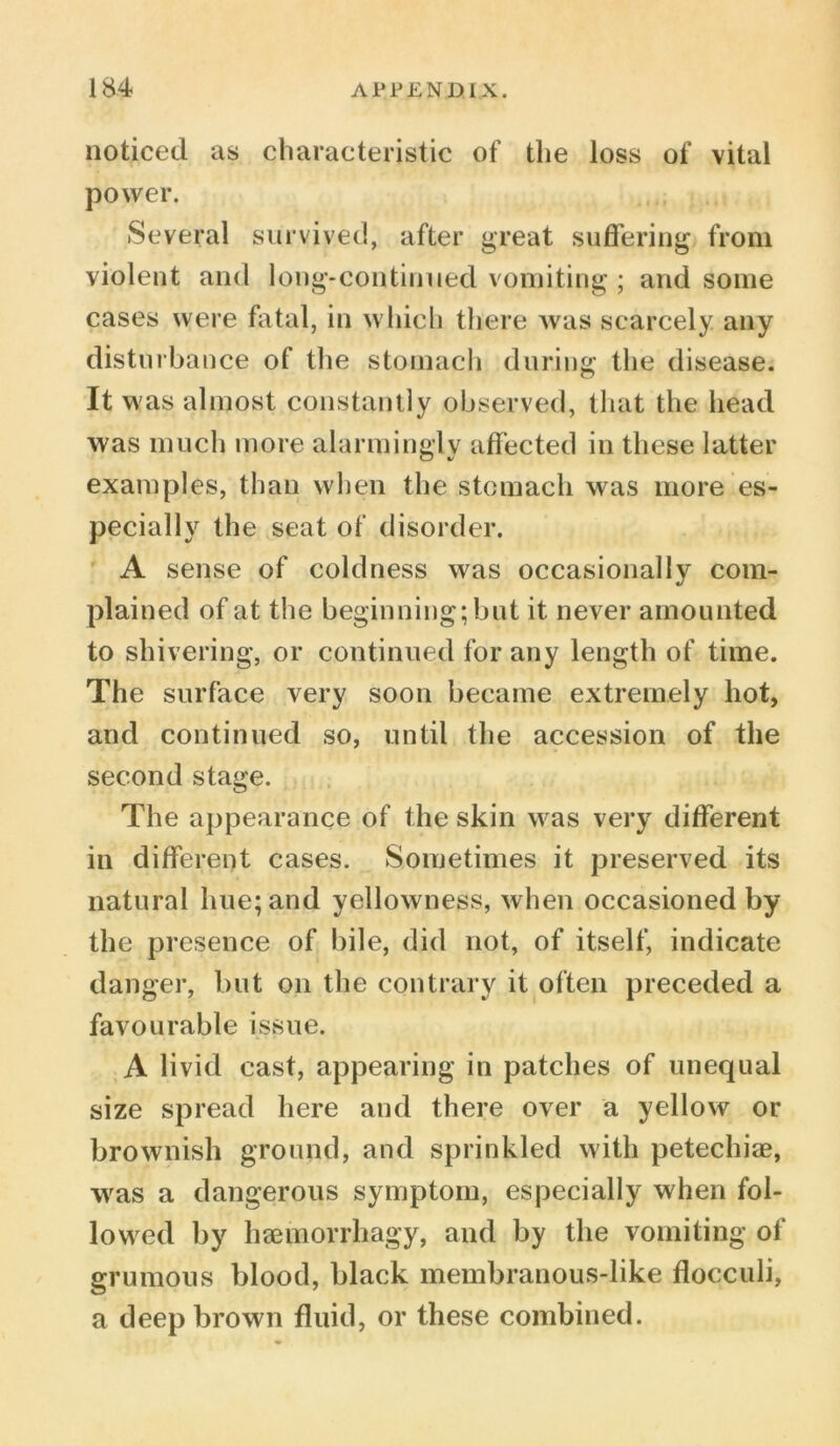 noticed as characteristic of the loss of vital power. Several survived, after great suffering from violent and long-continued vomiting ; and some cases were fatal, in which there was scarcely any disturbance of the stomach during the disease. It was almost constantly observed, that the head was much more alarmingly affected in these latter examples, than when the stomach was more es- pecially the seat of disorder. A sense of coldness was occasionally com- plained of at the beginning; but it never amounted to shivering, or continued for any length of time. The surface very soon became extremely hot, and continued so, until the accession of the second stage. The appearance of the skin was very different in different cases. Sometimes it preserved its natural hue; and yellowness, when occasioned by the presence of bile, did not, of itself, indicate danger, but on the contrary it often preceded a favourable issue. A livid cast, appearing in patches of unequal size spread here and there over a yellow or brownish ground, and sprinkled with petechiae, was a dangerous symptom, especially when fol- lowed by haemorrhagy, and by the vomiting of grumous blood, black membranous-like flocculi, a deep brown fluid, or these combined.