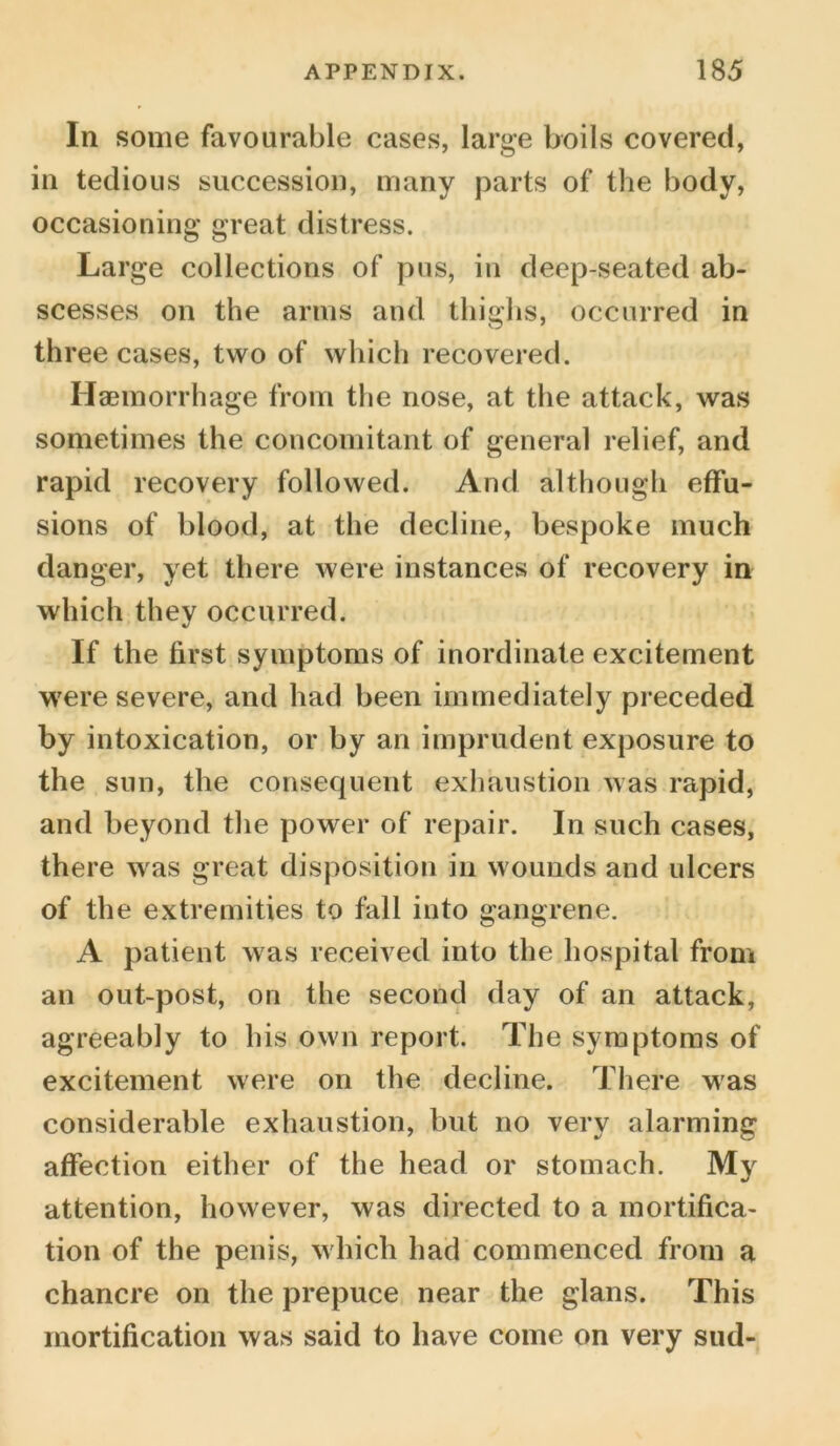 In some favourable cases, large boils covered, in tedious succession, many parts of the body, occasioning great distress. Large collections of pus, in deep-seated ab- scesses on the arms and thighs, occurred in three cases, two of which recovered. Haemorrhage from the nose, at the attack, was sometimes the concomitant of general relief, and rapid recovery followed. And although effu- sions of blood, at the decline, bespoke much danger, yet there were instances of recovery in which they occurred. If the first symptoms of inordinate excitement were severe, and had been immediately preceded by intoxication, or by an imprudent exposure to the sun, the consequent exhaustion was rapid, and beyond the power of repair. In such cases, there was great disposition in wounds and ulcers of the extremities to fall into gangrene. A patient was received into the hospital from an out-post, on the second day of an attack, agreeably to his own report. The symptoms of excitement were on the decline. There was considerable exhaustion, but no very alarming affection either of the head or stomach. My attention, however, was directed to a mortifica- tion of the penis, which had commenced from a chancre on the prepuce near the glans. This mortification was said to have come on very sud-